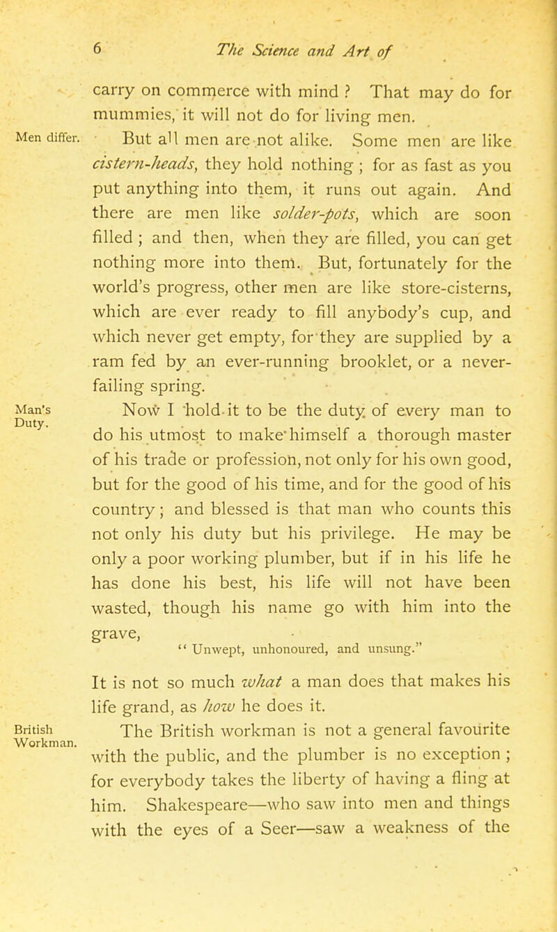 carry on commerce with mind ? That may do for mummies/it will not do for living men. Men differ. But aU men are-not alike. Some men are like cistern-heads, they hold nothing ; for as fast as you put anything into them, it runs out again. And there are men like solder-pots, which are soon filled ; and then, when they are filled, you can get nothing more into them. But, fortunately for the world's progress, other men are like store-cisterns, which are ever ready to fill anybody's cup, and which never get empty, for'they are su^Dplied by a ram fed by an ever-running brooklet, or a never- failing spring. Man's Nov*' I hold-it to be the duty of every man to Duty. . . do his utmost to make'himself a thorough master of his trade or profession, not only for his own good, but for the good of his time, and for the good of his country; and blessed is that man who counts this not only his duty but his privilege. He may be only a poor working plumber, but if in his life he has done his best, his life will not have been wasted, though his name go with him into the grave,  Unwept, unhonoured, and unsung. It is not so much what a man does that makes his life grand, as how he does it. British Xhe British workman is not a general favourite Workman. with the public, and the plumber is no exception ; for everybody takes the liberty of having a fling at him. Shakespeare—who saw into men and things with the eyes of a Seer—saw a weakness of the