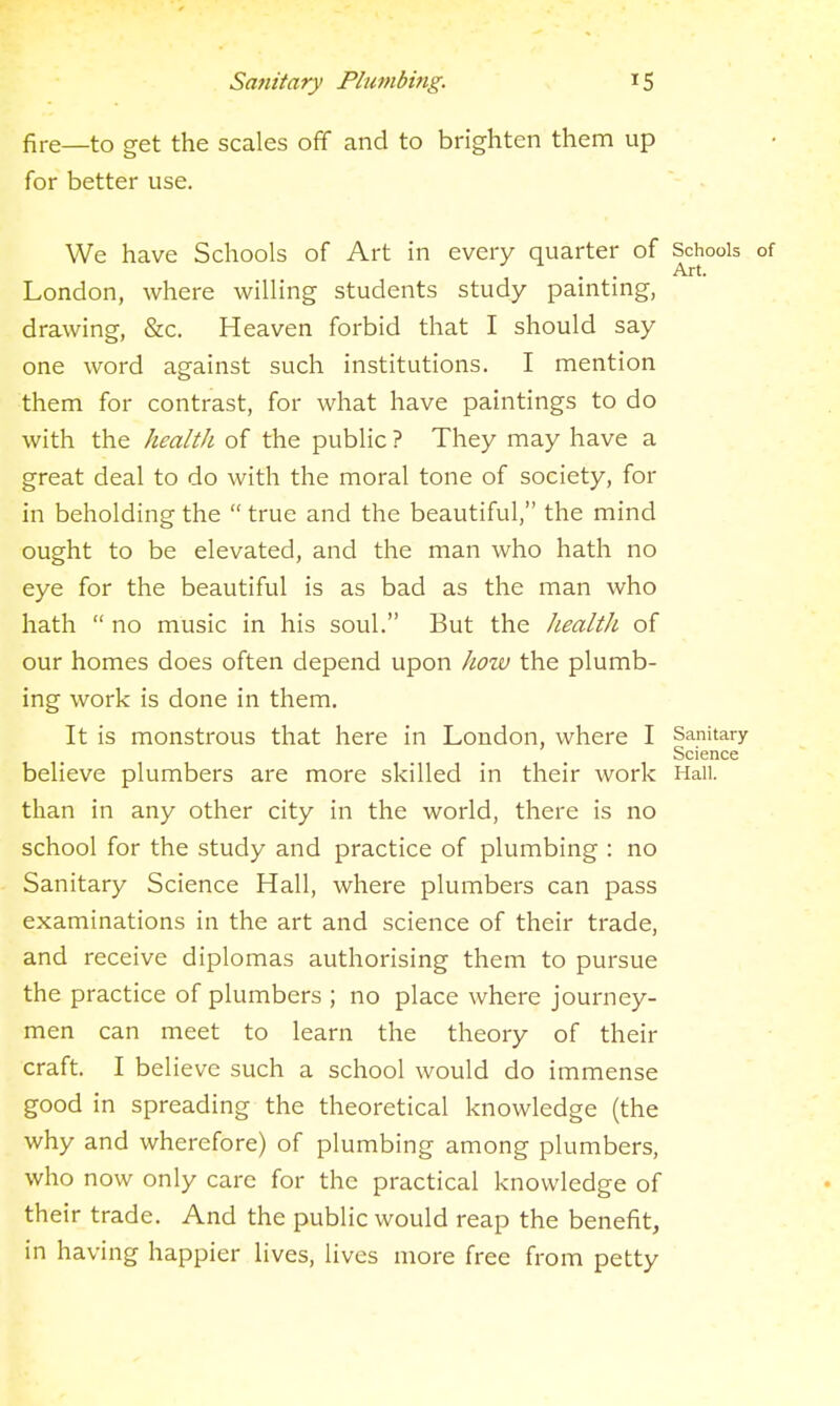 fire—to get the scales off and to brighten them up for better use. We have Schools of Art in every quarter of Schools of . . Art. London, where willing students study painting, drawing, &c. Heaven forbid that I should say one word against such institutions. I mention them for contrast, for what have paintings to do with the health of the public ? They may have a great deal to do with the moral tone of society, for in beholding the  true and the beautiful, the mind ought to be elevated, and the man who hath no eye for the beautiful is as bad as the man who hath  no music in his soul. But the health of our homes does often depend upon how the plumb- ing work is done in them. It is monstrous that here in London, where I Sanitary Science believe plumbers are more skilled in their work Hail, than in any other city in the world, there is no school for the study and practice of plumbing : no Sanitary Science Hall, where plumbers can pass examinations in the art and science of their trade, and receive diplomas authorising them to pursue the practice of plumbers ; no place where journey- men can meet to learn the theory of their craft. I believe such a school would do immense good in spreading the theoretical knowledge (the why and wherefore) of plumbing among plumbers, who now only care for the practical knowledge of th eir trade. And the public would reap the benefit, in having happier lives, lives more free from petty