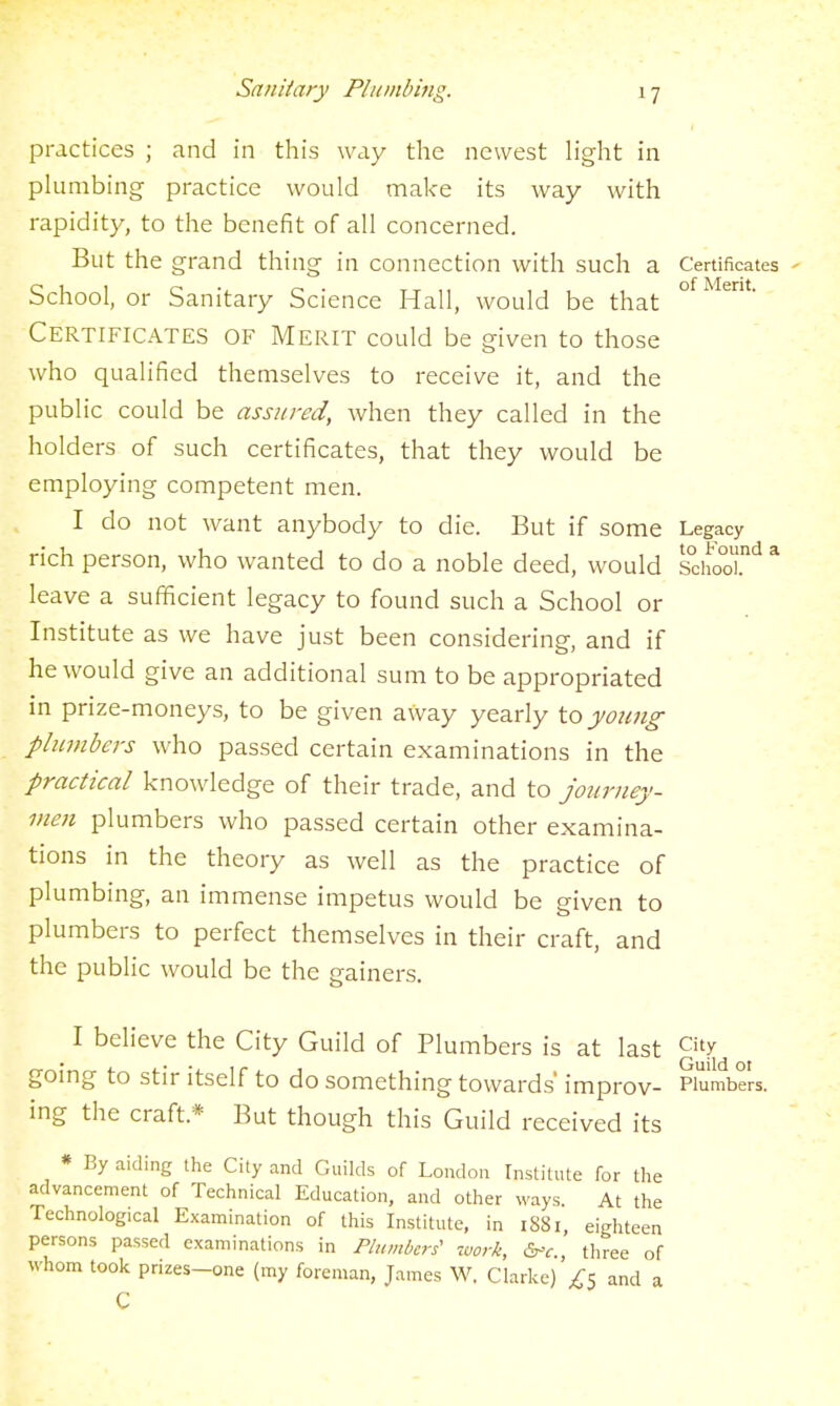 practices ; and in this way the newest light in plumbing practice would make its way with rapidity, to the benefit of all concerned. But the grand thing in connection with such a Certificates - School, or Sanitary Science Hall, would be that Certificates of Merit could be given to those who qualified themselves to receive it, and the public could be assured, when they called in the holders of such certificates, that they would be employing competent men. I do not want anybody to die. But if some Legacy rich person, who wanted to do a noble deed, would SchoT'^ * leave a sufficient legacy to found such a School or Institute as we have just been considering, and if he would give an additional sum to be appropriated in prize-moneys, to be given away yearly to yoimg plumbers who passed certain examinations in the practical knowledge of their trade, and to journey- men plumbers who passed certain other examina- tions in the theory as well as the practice of plumbing, an immense impetus would be given to plumbers to perfect themselves in their craft, and the public would be the gainers. I believe the City Guild of Plumbers is at last City going to stir itself to do something towards' improv- Plumbers, ing the craft.* But though this Guild received its * By aiding the City and Guilds of London Institute for the advancement of Technical Education, and other ways At the Technological Examination of this Institute, in iS8i, eighteen persons passed examinations in Plumbcri work, &^c., three of whom took prizes-one (my foreman, James W. Clarke) ;CS and a