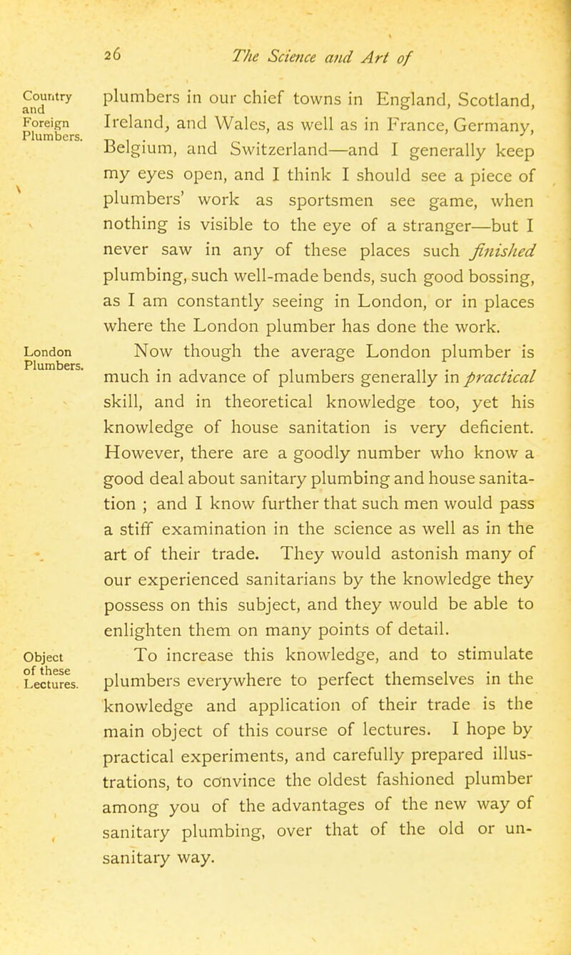 plumbers in our chief towns in England, Scotland, Ireland,, and Wales, as well as in France, Germany, Belgium, and Switzerland—and I generally keep my eyes open, and I think I should see a piece of plumbers' work as sportsmen see game, when nothing is visible to the eye of a stranger—but I never saw in any of these places such finished plumbing, such well-made bends, such good bossing, as I am constantly seeing in London, or in places where the London plumber has done the work. Now though the average London plumber is much in advance of plumbers generally in practical skill, and in theoretical knowledge too, yet his knowledge of house sanitation is very deficient. However, there are a goodly number who know a good deal about sanitary plumbing and house sanita- tion ; and I know further that such men would pass a stiff examination in the science as well as in the art of their trade. They would astonish many of our experienced sanitarians by the knowledge they possess on this subject, and they would be able to enlighten them on many points of detail. To increase this knowledge, and to stimulate plumbers everywhere to perfect themselves in the knowledge and application of their trade is the main object of this course of lectures. I hope by practical experiments, and carefully prepared illus- trations, to convince the oldest fashioned plumber among you of the advantages of the new way of sanitary plumbing, over that of the old or un- sanitary way.