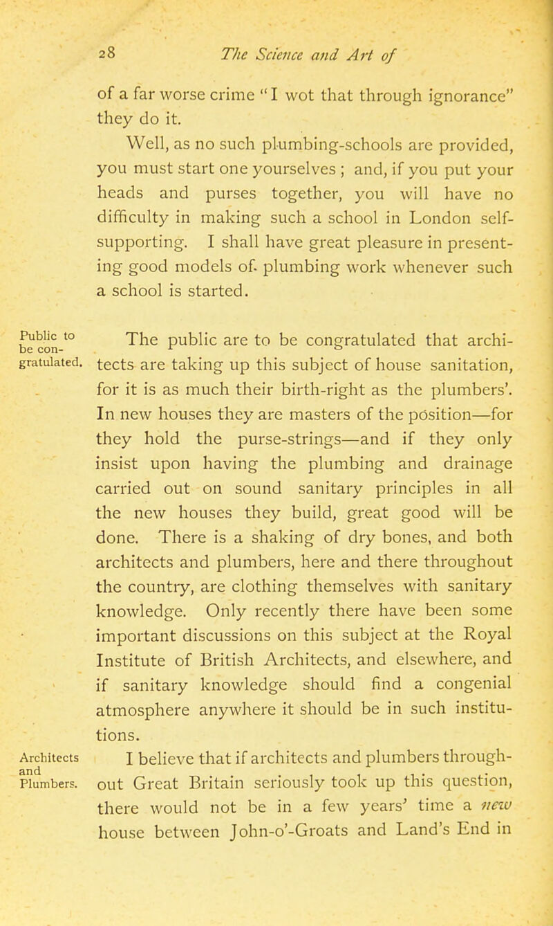 of a far worse crime  I wot that through ignorance they do it. Well, as no such plumbing-schools are provided, you must start one yourselves ; and, if you put your heads and purses together, you will have no difficulty in making such a school in London self- supporting. I shall have great pleasure in present- ing good models of plumbing work whenever such a school is started. Public to be con- gratulated. Architects and Plumbers. The public are to be congratulated that archi- tects are taking up this subject of house sanitation, for it is as much their birth-right as the plumbers'. In new houses they are masters of the position—for they hold the purse-strings—and if they only insist upon having the plumbing and drainage carried out on sound sanitary principles in all the new houses they build, great good will be done. There is a shaking of dry bones, and both architects and plumbers, here and there throughout the country, are clothing themselves with sanitary knowledge. Only recently there have been some important discussions on this subject at the Royal Institute of British Architects, and elsewhere, and if sanitary knowledge should find a congenial atmosphere anywhere it should be in such institu- tions. I believe that if architects and plumbers through- out Great Britain seriously took up this question, there would not be in a few years' time a imv house between John-o'-Groats and Land's End in