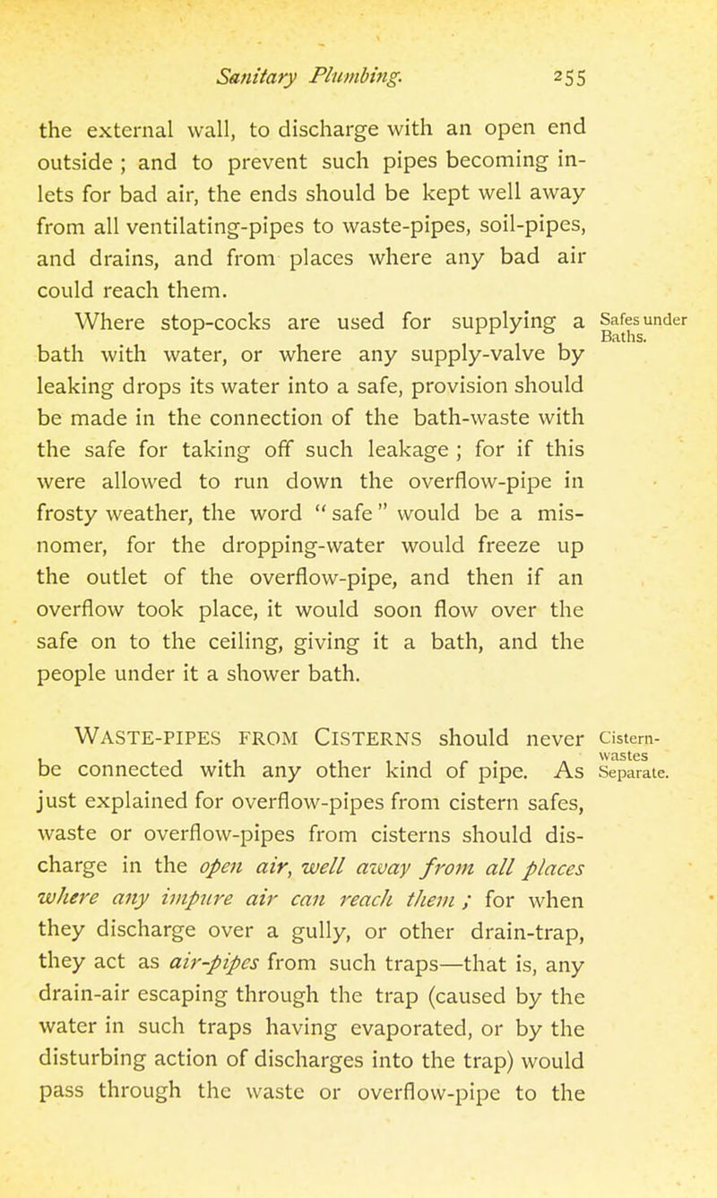 the external wall, to discharge with an open end outside ; and to prevent such pipes becoming in- lets for bad air, the ends should be kept well away from all ventilating-pipes to waste-pipes, soil-pipes, and drains, and from places where any bad air could reach them. Where stop-cocks are used for supplying a Safes under Baths. bath with water, or where any supply-valve by leaking drops its water into a safe, provision should be made in the connection of the bath-waste with the safe for taking off such leakage ; for if this were allowed to run down the overflow-pipe in frosty weather, the word  safe  would be a mis- nomer, for the dropping-water would freeze up the outlet of the overflow-pipe, and then if an overflow took place, it would soon flow over the safe on to the ceiling, giving it a bath, and the people under it a shower bath. Waste-pipes from Cisterns should never cistern- WtlStCS be connected with any other kind of pipe. As Separate, just explained for overflow-pipes from cistern safes, waste or overflow-pipes from cisterns should dis- charge in the oJ>en air, well azvay from all places where any iviptire air can reach them ; for when they discharge over a gully, or other drain-trap, they act as air-pipes from such traps—that is, any drain-air escaping through the trap (caused by the water in such traps having evaporated, or by the disturbing action of discharges into the trap) would pass through the waste or overflow-pipe to the