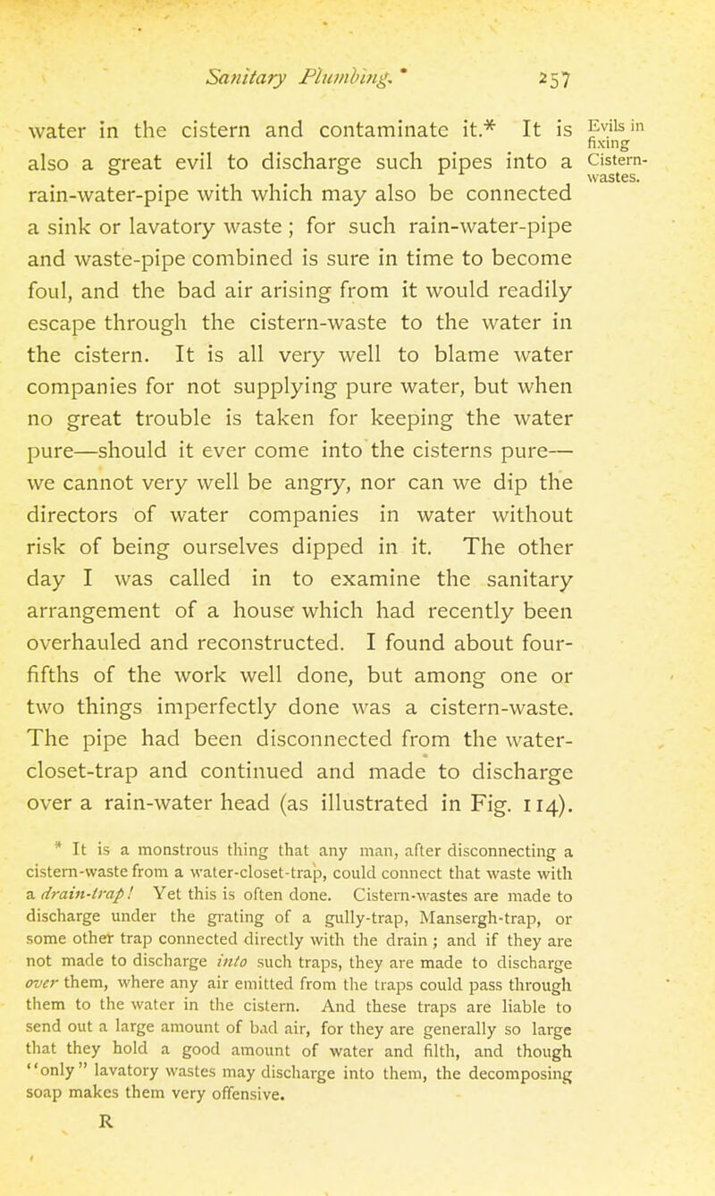 water in the cistern and contaminate it.* It is Evils in fixing also a great evil to discharge such pipes into a Cistem- ° . . ° ^ ^ wastes. rain-water-pipe with which may also be connected a sink or lavatory waste ; for such rain-water-pipe and waste-pipe combined is sure in time to become foul, and the bad air arising from it would readily escape through the cistern-waste to the water in the cistern. It is all very well to blame water companies for not supplying pure water, but when no great trouble is taken for keeping the water pure—should it ever come into the cisterns pure— we cannot very well be angry, nor can we dip the directors of water companies in water without risk of being ourselves dipped in it. The other day I was called in to examine the sanitary arrangement of a house which had recently been overhauled and reconstructed. I found about four- fifths of the work well done, but among one or two things imperfectly done was a cistern-waste. The pipe had been disconnected from the water- closet-trap and continued and made to discharge over a rain-water head (as illustrated in Fig. 114). ^ It is a monstrous thing that any man, after disconnecting a cistern-waste from a water-closet-trap, could connect that waste with a drain-trap! Yet this is often done. Cistern-wastes are made to discharge under the grating of a gully-trap, Mansergh-trap, or some other trap connected directly with the drain; and if they are not made to discharge into such traps, they are made to discharge over them, where any air emitted from the traps could pass through them to the water in the cistern. And these traps are liable to send out a large amount of bad air, for they are generally so large that they hold a good amount of water and filth, and though only lavatory wastes may discharge into them, the decomposing soap makes them very offensive. R