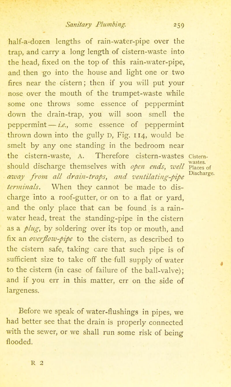 half-a-dozen lengths of rain-water-pipe over the trap, and carry a long length of cistern-waste into the head, fixed on the top of this rain-water-pipe, and then go into the house and light one or two fires near the cistern; then if you will put your nose over the mouth of the trumpet-waste while some one throws some essence of peppermint down the drain-trap, you will soon smell the peppermint — i.e., some essence of peppermint thrown down into the gully D, Fig. 114, would be smelt by any one standing in the bedroom near the cistern-waste, A. Therefore cistern-wastes cistern- should discharge themselves with opoi ends, zvell Places of mvay from all drain-traps, and ventilatiiig-pipe ^'^^^^''^^^ terminals. When they cannot be made to dis- charge into a roof-gutter, or on to a flat or yard, and the only place that can be found is a rain- water head, treat the standing-pipe in the cistern as a plug, by soldering over its top or mouth, and fix an overflow-pipe to the cistern, as described to the cistern safe, taking care that such pipe is of sufficient size to take off the full supply of water to the cistern (in case of failure of the ball-valve); and if you err in this matter, err on the side of largeness. Before we speak of water-flushings in pipes, we had better see that the drain is properly connected with the sewer, or we shall run some risk of being flooded. R 2
