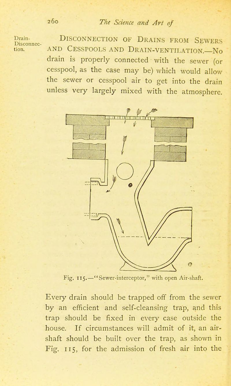 Drain- DISCONNECTION OF DRAINS FROM SEWERS Disconnec- x^^^-i tion. AND Cesspools and Drain-ventilation. No drain is properly connected with the sewer (or cesspool, as the case may be) which would allow the sewer or cesspool air to get into the drain unless very largely mixed with the atmosphere. Fig. 115.—Sewer-interceptor, with open Air-shaft. Every drain should be trapped off from the sewer by an efficient and self-cleansing trap, and this trap should be fixed in every case outside the house. If circumstances will admit of it, an air- shaft should be built over the trap, as shown in Fig. 115, for the admission of fresh air into the