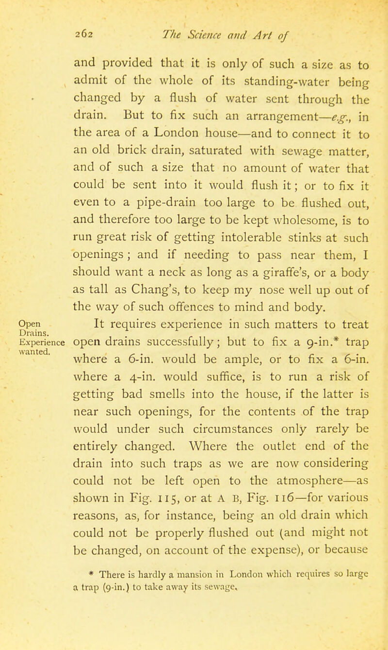 and provided that it is only of such a size as to admit of the whole of its standing-water being changed by a flush of water sent through the drain. But to fix such an arrangement—e.g., in the area of a London house—and to connect it to an old brick drain, saturated with sewage matter, and of such a size that no amount of water that could be sent into it would flush it; or to fix it even to a pipe-drain too large to be flushed out, and therefore too large to be kept wholesome, is to run great risk of getting intolerable stinks at such openings ; and if needing to pass near them, I should want a neck as long as a giraffe's, or a body as tall as Chang's, to keep my nose well up out of the way of such off'ences to mind and body. Open It requires experience in such matters to treat Drains. Experience Open drains successfully; but to fix a 9-in.* trap where a 6-in. would be ample, or to fix a 6-in. where a 4-in. would suffice, is to run a risk of getting bad smells into the house, if the latter is near such openings, for the contents of the trap would under such circumstances only rarely be entirely changed. Where the outlet end of the drain into such traps as we are now considering could not be left open to the atmosphere—as shown in Fig. 115, or at A B, Fig. 116—for various reasons, as, for instance, being an old drain which could not be properly flushed out (and might not be changed, on account of the expense), or because * There is hardly a mansion in London which requires so large a trap (9-in.) to take away its sewage.