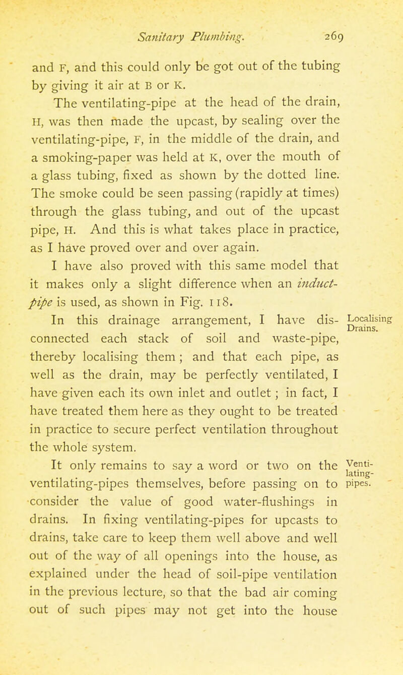 and F, and this could only be got out of the tubing by giving it air at B or K, The ventilating-pipe at the head of the drain, H, was then made the upcast, by sealing over the ventilating-pipe, F, in the middle of the drain, and a smoking-paper was held at K, over the mouth of a glass tubing, fixed as shown by the dotted line. The smoke could be seen passing (rapidly at times) through the glass tubing, and out of the upcast pipe, H. And this is what takes place in practice, as I have proved over and over again. I have also proved with this same model that it makes only a slight difference when an indiict- pipe is used, as shown in Fig, 118. In this drainage arrangement, I have dis- Localising ^ ^ . Drains. connected each stack of soil and waste-pipe, thereby localising them; and that each pipe, as well as the drain, may be perfectly ventilated, I have given each its own inlet and outlet; in fact, I have treated them here as they ought to be treated in practice to secure perfect ventilation throughout the whole system. It only remains to say a word or two on the j^^^g ventilating-pipes themselves, before passing on to pipes, consider the value of good water-flushings in drains. In fixing ventilating-pipes for upcasts to drains, take care to keep them well above and well out of the way of all openings into the house, as explained under the head of soil-pipe ventilation in the previous lecture, so that the bad air coming out of such pipes may not get into the house