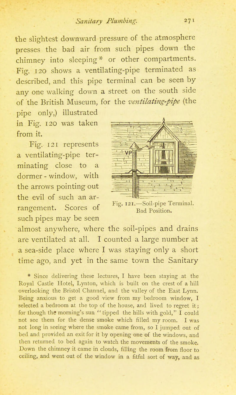 tlie slightest downward pressure of the atmosphere presses the bad air from such pipes down the chimney into sleeping* or other compartments. Fig. 120 shows a ventilating-pipe terminated as described, and this pipe terminal can be seen by any one walking down a street on the south side of the British Museum, for the ventilating-pipe (the pipe only,) illustrated in Fig. 120 was taken from it. Fig. 121 represents a ventilating-pipe ter- minating close to a dormer - window, with the arrows pointing out the evil of such an ar- rangement. Scores of such pipes may be seen almost anywhere, where the soil-pipes and drains are ventilated at all. I counted a large number at a sea-side place where I was staying only a short time ago, and yet in the same town the Sanitary * Since delivering these lectures, I have been staying at the Royal Castle Hotel, Lynton, which is built on the crest of a hill overlooking the Bristol Channel, and the valley of the East Lynn. Being anxious to get a good view from my bedroom window, I selected a bedroom at the top of the house, and lived to regi-et it; for though the morning's sun tipped the hills with gold, I could not see them for the dense smoke which filled my room. I was not long in seeing where the smoke came from, so I jumped out of bed and provided an exit for it by opening one of the windows, and then returned to bed again to watch the movements of the smoke. Down the chimney it came in clouds, filling the room from floor to ceiling, and went out of the window in a fitful sort of way, and as Fig. 121.—Soil-pipe Terminal. Bad Position.