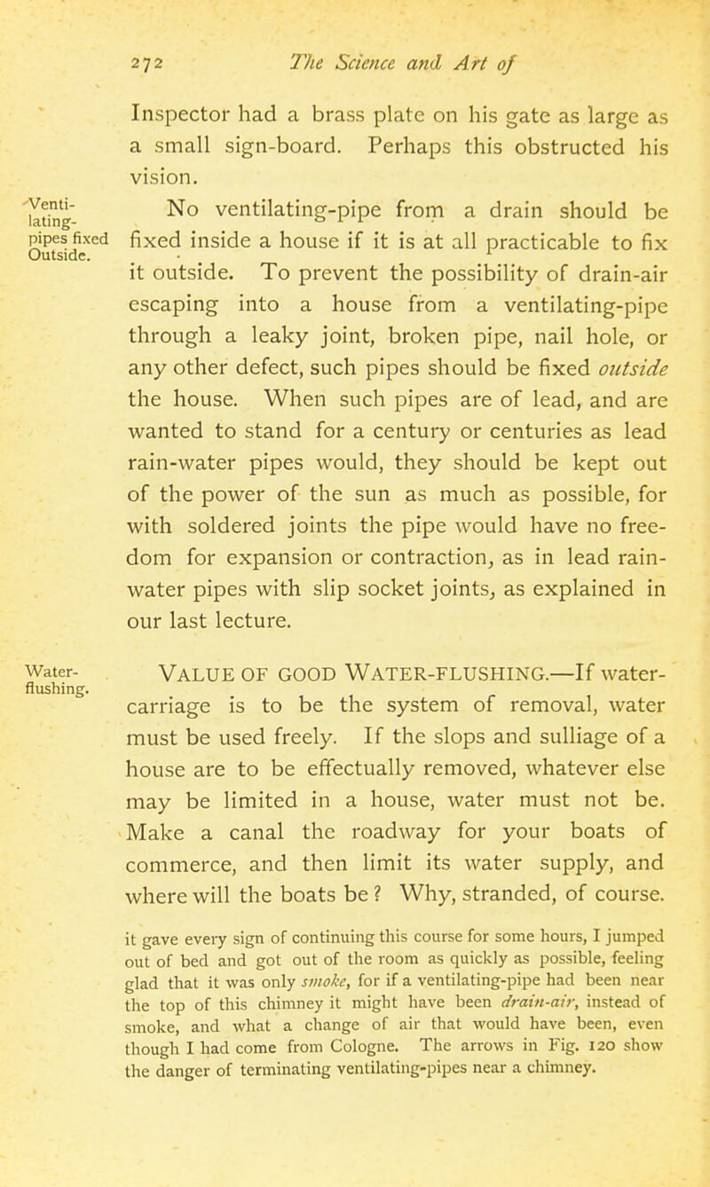 -•Venti- lating- pipes fixed Outside. Inspector had a brass plate on his gate as large as a small sign-board. Perhaps this obstructed his vision. No ventilating-pipe from a drain should be fixed inside a house if it is at all practicable to fix it outside. To prevent the possibility of drain-air escaping into a house from a ventilating-pipe through a leaky joint, broken pipe, nail hole, or any other defect, such pipes should be fixed outside the house. When such pipes are of lead, and are wanted to stand for a century or centuries as lead rain-water pipes would, they should be kept out of the power of the sun as much as possible, for with soldered joints the pipe would have no free- dom for expansion or contraction, as in lead rain- water pipes with slip socket joints, as explained in our last lecture. Water- flushing. Value of good Water-flushing.—If water- carriage is to be the system of removal, water must be used freely. If the slops and sulliage of a house are to be effectually removed, whatever else may be limited in a house, water must not be. Make a canal the roadway for your boats of commerce, and then limit its water supply, and where will the boats be ? Why, stranded, of course. it gave every sign of continuing this course for some hours, I jumped out of bed and got out of the room as quickly as possible, feeling glad that it was only smoke, for if a ventilating-pipe had been near the top of this chimney it might have been drain-air, instead of smoke, and what a change of air that would have been, even though I had come from Cologne. The arrows in Fig. 120 show the danger of terminating ventilating-pipes near a chimney.