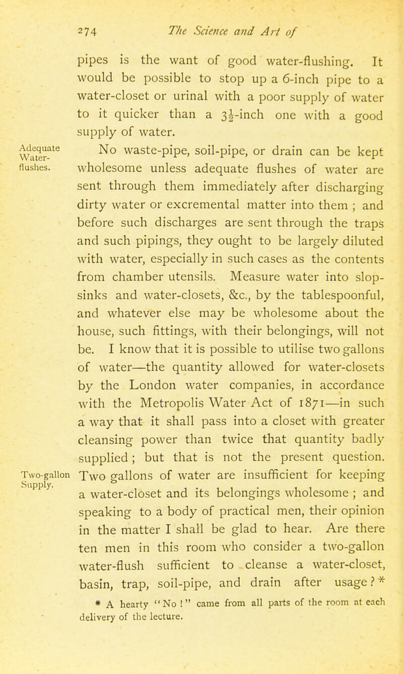 pipes is the want of good water-flushing. It would be possible to stop up a 6-inch pipe to a water-closet or urinal with a poor supply of water to it quicker than a 3|-inch one with a good supply of water. Watlr!^*^ No waste-pipe, soil-pipe, or drain can be kept flushes. wholesome unless adequate flushes of water are sent through them immediately after discharging dirty water or excremental matter into them ; and before such discharges are sent through the traps and such pipings, they ought to be largely diluted with water, especially in such cases as the contents from chamber utensils. Measure water into slop- sinks and water-closets, &c., by the tablespoonful, and whatever else may be wholesome about the house, such fittings, with their belongings, will not be. I know that it is possible to utilise two gallons of water—the quantity allowed for water-closets by the London water companies, in accordance with the Metropolis Water Act of 1871—in such a way that it shall pass into a closet with greater cleansing power than twice that quantity badly supplied; but that is not the present question. Two-gallon fvvo gallons of water are insufficient for keeping Supply. ^ water-closet and its belongings wholesome ; and speaking to a body of practical men, their opinion in the matter I shall be glad to hear. Are there ten men in this room who consider a two-gallon water-flush sufficient to cleanse a water-closet, basin, trap, soil-pipe, and drain after usage.?-* * A hearty No ! came from all parts of the room at each delivery of the lecture.