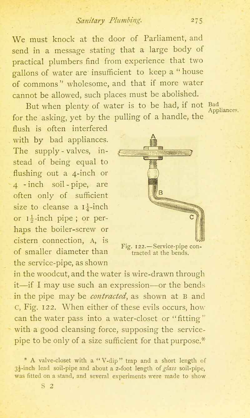 We must knock at the door of Parliament, and send in a message stating that a large body of practical plumbers find from experience that two gallons of water are' insufficient to keep a  house of commons  wholesome, and that if more water cannot be allowed, such places must be abolished. But when plenty of water is to be had, if not Bad ^ Appliances. for the asking, yet by the pulhng of a handle, the flush is often interfered with by bad appliances. — The supply - valves, in- stead of being equal to flushing out a 4-inch or 4 - inch soil - pipe, are often only of sufficient size to cleanse a i^-inch or IJ-inch pipe ; or per- haps the boiler-screw or cistern connection. A, is of smaller diameter than the service-pipe, as shown in the woodcut, and the water is wire-drawn through it—if I may use such an expression—or the bends in the pipe may be contracted, as shown at B and C, Fig. 122. When either of these evils occurs, how can the water pass into a water-closet or fitting with a good cleansing force, supposing the service- pipe to be only of a size sufficient for that purpose* Fig. 122.—Service-pipe con- tracted at the bends. * A valve-closet with a  V-dip  trap and a short length of 3j-inch lead soil-pipe and about a 2-foot length of glass soil-pipe, was fitted on a stand, and several experiments were made to show S 2