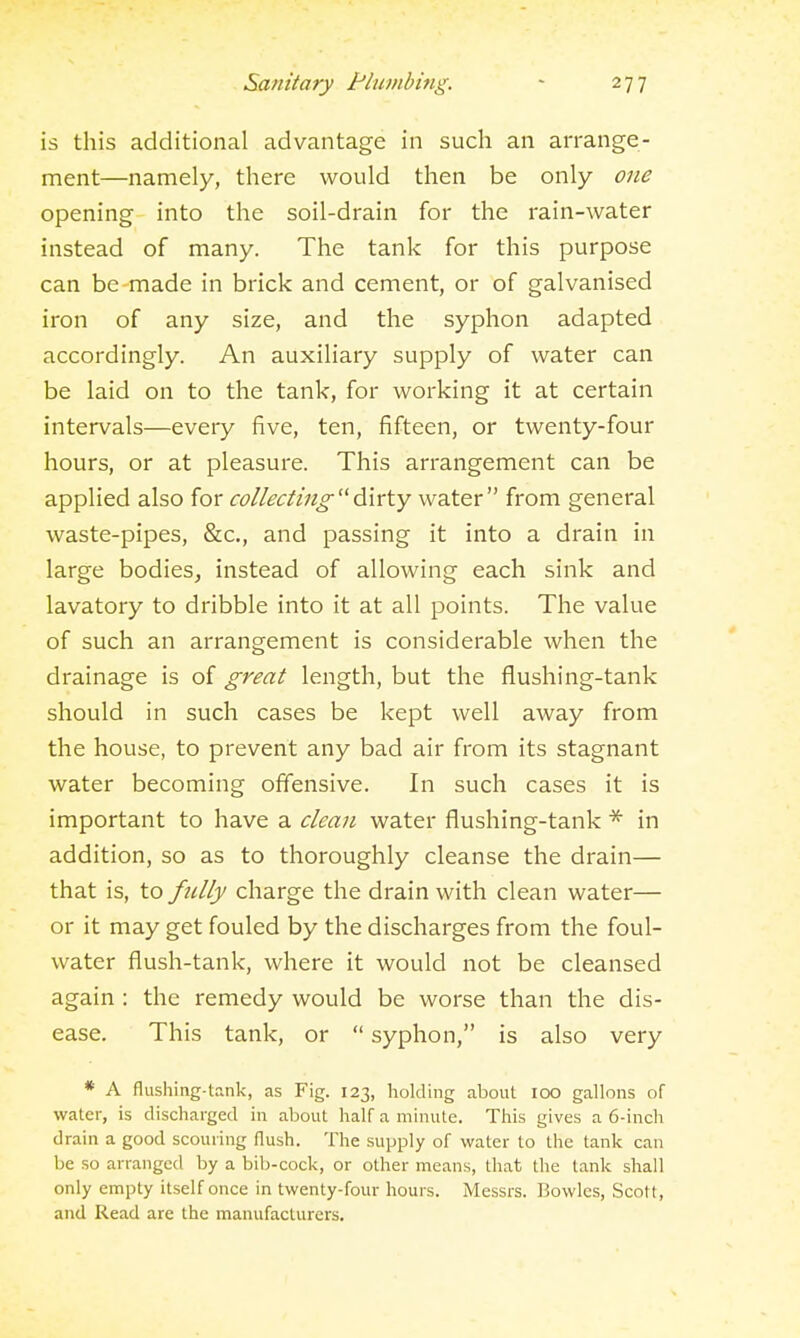is this additional advantage in such an arrange- ment—namely, there would then be only one opening into the soil-drain for the rain-water instead of many. The tank for this purpose can be made in brick and cement, or of galvanised iron of any size, and the syphon adapted accordingly. An auxiliary supply of water can be laid on to the tank, for working it at certain intervals—every five, ten, fifteen, or twenty-four hours, or at pleasure. This arrangement can be applied also for collectingdirty water from general waste-pipes, &c., and passing it into a drain in large bodies, instead of allowing each sink and lavatory to dribble into it at all points. The value of such an arrangement is considerable when the drainage is of great length, but the flushing-tank should in such cases be kept well away from the house, to prevent any bad air from its stagnant water becoming offensive. In such cases it is important to have a clean water flushing-tank in addition, so as to thoroughly cleanse the drain— that is, to fiilfy charge the drain with clean water— or it may get fouled by the discharges from the foul- water flush-tank, where it would not be cleansed again : the remedy would be worse than the dis- ease. This tank, or  syphon, is also very * A flushing-tank, as Fig. 123, holding about 100 gallons of water, is discharged in about half a minute. This gives a 6-inch drain a good scouring flush. The supply of water to the tank can be so arranged by a bib-cock, or other means, that the tank shall only empty itself once in twenty-four hours. Messrs. Bowles, Scott, and Read are the manufacturers.