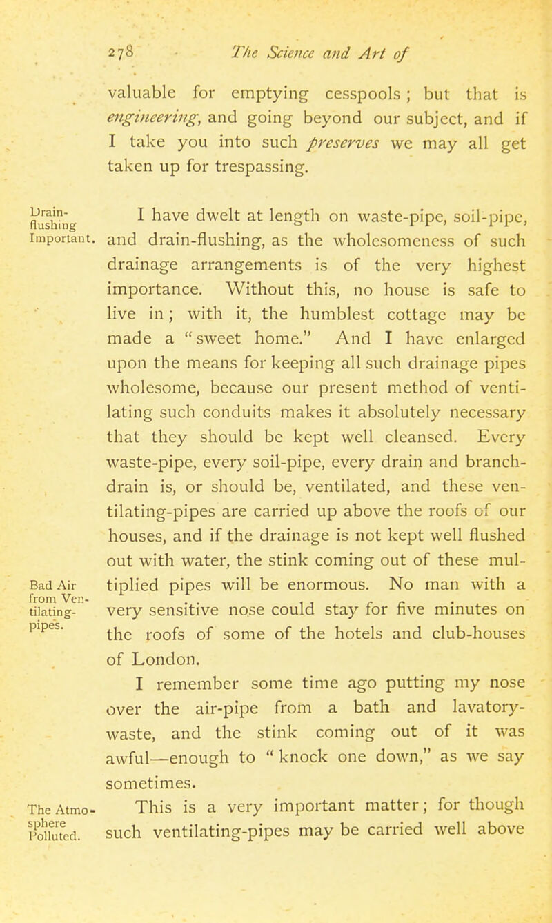 valuable for emptying cesspools ; but that is engineering, and going beyond our subject, and if I take you into such preserves we may all get taken up for trespassing. Urain- flushing Important. Bad Air from Veii- tilating- pipes. The Atmo- sphere Polluted. I have dwelt at length on waste-pipe, soil-pipe, and drain-flushing, as the wholesomeness of such drainage arrangements is of the very highest importance. Without this, no house is safe to live in; with it, the humblest cottage may be made a sweet home. And I have enlarged upon the means for keeping all such drainage pipes wholesome, because our present method of venti- lating such conduits makes it absolutely necessary that they should be kept well cleansed. Every waste-pipe, every soil-pipe, every drain and branch- drain is, or should be, ventilated, and these ven- tilating-pipes are carried up above the roofs of our houses, and if the drainage is not kept well flushed out with water, the stink coming out of these mul- tiplied pipes will be enormous. No man with a very sensitive nose could stay for five minutes on the roofs of some of the hotels and club-houses of London. I remember some time ago putting my nose over the air-pipe from a bath and lavatory- waste, and the stink coming out of it was awful—enough to knock one down, as we say sometimes. This is a very important matter; for though such ventilating-pipes may be carried well above