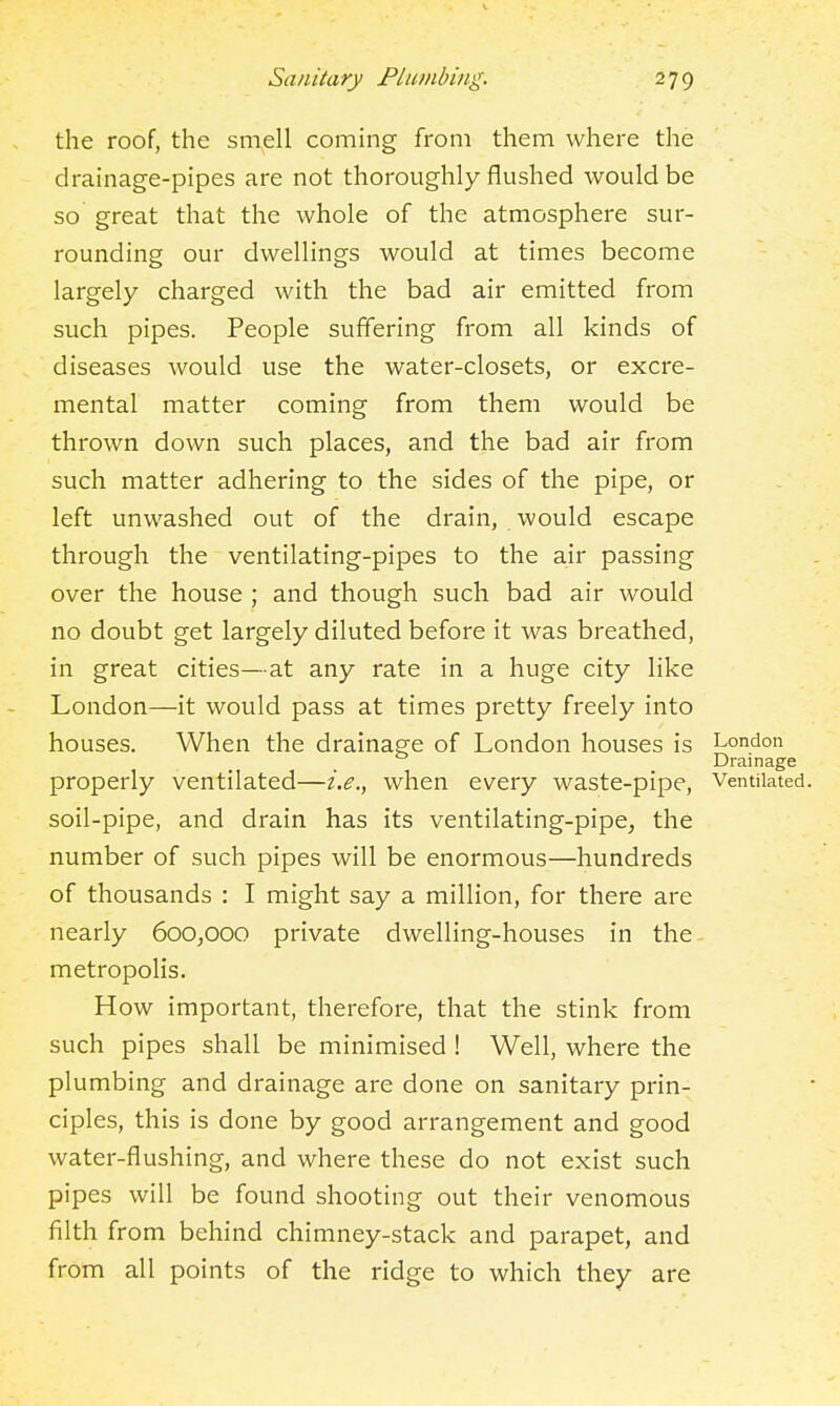 the roof, the smell coming from them where the drainage-pipes are not thoroughly flushed would be so great that the whole of the atmosphere sur- rounding our dwellings would at times become largely charged with the bad air emitted from such pipes. People suffering from all kinds of diseases would use the water-closets, or excre- mental matter coming from them would be thrown down such places, and the bad air from such matter adhering to the sides of the pipe, or left unwashed out of the drain, would escape through the ventilating-pipes to the air passing over the house ; and though such bad air would no doubt get largely diluted before it was breathed, in great cities—at any rate in a huge city like London—it would pass at times pretty freely into houses. When the drainage of London houses is London Drainage properly ventilated—i.e., when every waste-pipe. Ventilated, soil-pipe, and drain has its ventilating-pipe, the number of such pipes will be enormous—hundreds of thousands : I might say a million, for there are nearly 600,000 private dwelling-houses in the - metropolis. How important, therefore, that the stink from such pipes shall be minimised ! Well, where the plumbing and drainage are done on sanitary prin- ciples, this is done by good arrangement and good water-flushing, and where these do not exist such pipes will be found shooting out their venomous filth from behind chimney-stack and parapet, and from all points of the ridge to which they are
