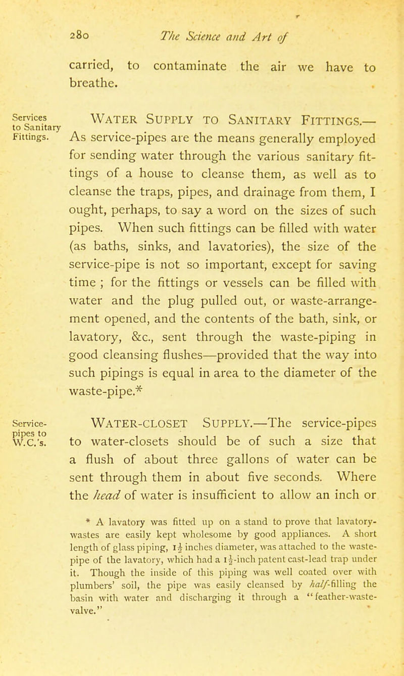 r carried, to contaminate the air we have to breathe. Services to Sanitary Fittings. Water Supply to Sanitary Fittings.— As service-pipes are the means generally employed for sending water through the various sanitary fit- tings of a house to cleanse them^ as well as to cleanse the traps, pipes, and drainage from them, I ought, perhaps, to say a word on the sizes of such pipes. When such fittings can be filled with water (as baths, sinks, and lavatories), the size of the service-pipe is not so important, except for saving time ; for the fittings or vessels can be filled with water and the plug pulled out, or waste-arrange- ment opened, and the contents of the bath, sink, or lavatory, &c., sent through the waste-piping in good cleansing flushes—provided that the way into such pipings is equal in area to the diameter of the waste-pipe.^ Service- pipes to W.C.'s. Water-closet Supply.—The service-pipes to water-closets should be of such a size that a flush of about three gallons of water can be sent through them in about five seconds. Where the head of water is insufficient to allow an inch or * A lavatory was fitted up on a stand to prove that lavatory- wastes are easily kept wholesome by good appliances. A short length of glass piping, \\inches diameter, was attached to the waste- pipe of the lavatory, which had a i|-inch patent cast-lead trap under it. Though the inside of this piping was well coated over with plumbers' soil, the pipe was easily cleansed by //^//-filling the basin with water and discharging it through a feather-waste- valve.