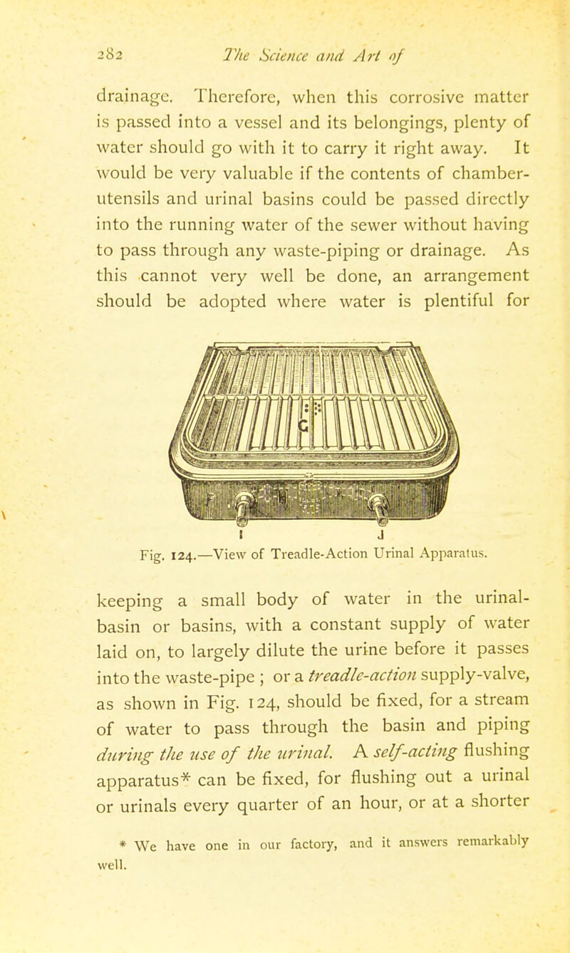 drainage. Therefore, when this corrosive matter is passed into a vessel and its belonging.s, plenty of water should go with it to carry it right away. It would be very valuable if the contents of chamber- utensils and urinal basins could be passed directly into the running water of the sewer without having to pass through any waste-piping or drainage. As this cannot very well be done, an arrangement should be adopted where water is plentiful for I J Fig. 124.—View of Treadle-Action Urinal Apparatus. keeping a small body of water in the urinal- basin or basins, with a constant supply of water laid on, to largely dilute the urine before it passes into the waste-pipe ; or a treadle-action supply-valve, as shown in Fig. 124, should be fixed, for a stream of water to pass through the basin and piping during the use of the urinal. A self-acting flushing apparatus-^ can be fixed, for flushing out a urinal or urinals every quarter of an hour, or at a shorter * We have one in our factory, and it answers remarkably well.