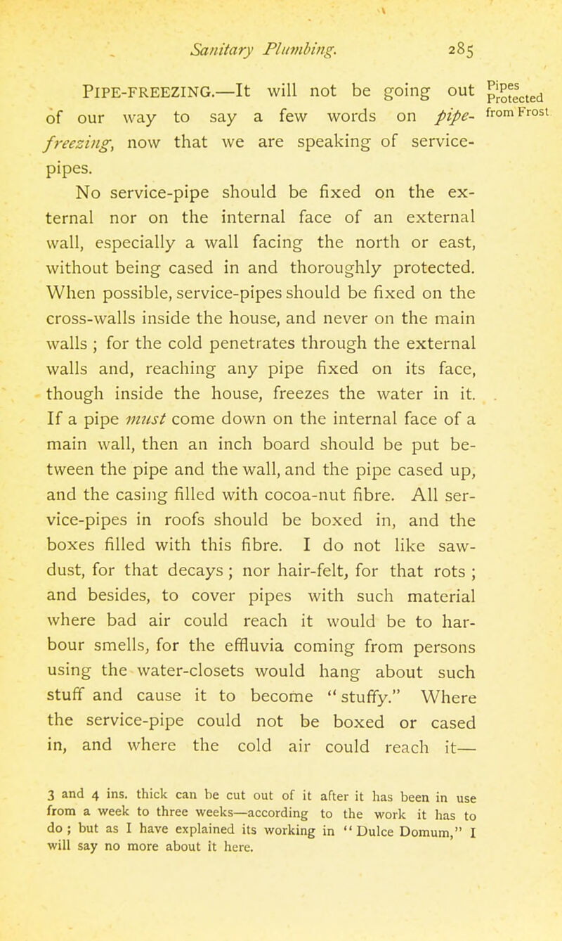 Pipe-freezing.—It will not be going out pj.Ptgcted of our way to say a few words on pipe- from Frost freezing, now that we are speaking of service- pipes. No service-pipe should be fixed on the ex- ternal nor on the internal face of an external wall, especially a wall facing the north or east, without being cased in and thoroughly protected. When possible, service-pipes should be fixed on the cross-walls inside the house, and never on the main walls ; for the cold penetrates through the external walls and, reaching any pipe fixed on its face, though inside the house, freezes the water in it. . If a pipe must come down on the internal face of a main wall, then an inch board should be put be- tween the pipe and the wall, and the pipe cased up, and the casing filled with cocoa-nut fibre. All ser- vice-pipes in roofs should be boxed in, and the boxes filled with this fibre. I do not like saw- dust, for that decays ; nor hair-felt, for that rots ; and besides, to cover pipes with such material where bad air could reach it would be to har- bour smells, for the effluvia coming from persons using the water-closets would hang about such stuff and cause it to become  stuffy. Where the service-pipe could not be boxed or cased in, and where the cold air could reach it— 3 and 4 ins. thick can be cut out of it after it has been in use from a week to three weeks—according to the work it has to do; but as I have explained its working in  Dulce Domum, I will say no more about it here.