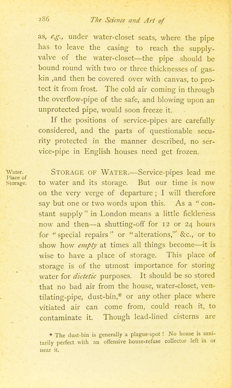 as, e.g., under water-closet seats, where the pipe has to leave the casing to reach the supply- valve of the water-closet—the pipe should be bound round with two or three thicknesses of gas- kin ,and then be covered over with canvas, to pro- tect it from frost. The cold air coming in through the overflow-pipe of the safe, and blowing upon an unprotected pipe, would soon freeze it. If the positions of service-pipes are carefully- considered, and the parts of questionable secu- rity protected in the manner described, no ser- vice-pipe in English houses need get frozen. Water. STORAGE OF WATER.—Service-pipes lead me Place of Storage. to water and its storage. But our time is now on the very verge of departure ; I will therefore say but one or two words upon this. As a  con- stant supply in London means a little fickleness now and then—a shutting-off for 12 or 24 hours for  special repairs  or  alterations,' &c., or to show how empty at times all things become—it is wise to have a place of storage. This place of storage is of the utmost importance for storing water for dietetic purposes. It should be so stored that no bad air from the house, water-closet, ven- tilating-pipe, dust-bin,* or any other place where vitiated air can come from, could reach it, to contaminate it. Though lead-lined cisterns are * The dust-bin is generally a plague-spot ! No house is sani- tarily perfect with an offensive house-refuse collector left in or near it.