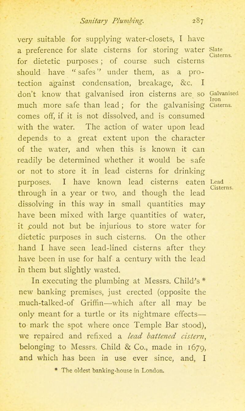 very suitable for supplying water-closets, T have a preference for slate cisterns for storing water siate ^ _ Cisterns. for dietetic purposes ; of course such cisterns should have  safes under them, as a pro- tection against condensation, breakage, &c. I don't know that galvanised iron cisterns are so Galvanised Iron much more safe than lead ; for the galvanising Cisterns, comes off, if it is not dissolved, and is consumed with the water. The action of water upon lead depends to a great extent upon the character of the water, and when this is known it can readily be determined whether it would be safe or not to store it in lead cisterns for drinking purposes. I have known lead cisterns eaten Lead 11- 111,11 Cisterns. through m a year or two, and though the lead dissolving in this way in small quantities may have been mixed with large quantities of water, it jcould not but be injurious to store water for dietetic purposes in such cisterns. On the other hand I have seen lead-lined cisterns after they have been in use for half a century with the lead in them but slightly wasted. In executing the plumbing at Messrs. Child's * new banking premises, just erected (opposite the much-talked-of Griffin—which after all may be only meant for a turtle or its nightmare effects— to mark the spot where once Temple Bar stood), we repaired and refixed a lead battened cistern, belonging to Messrs. Child & Co., made in 1679, and which has been in use ever since, and, I * The oldest banking-house in London.