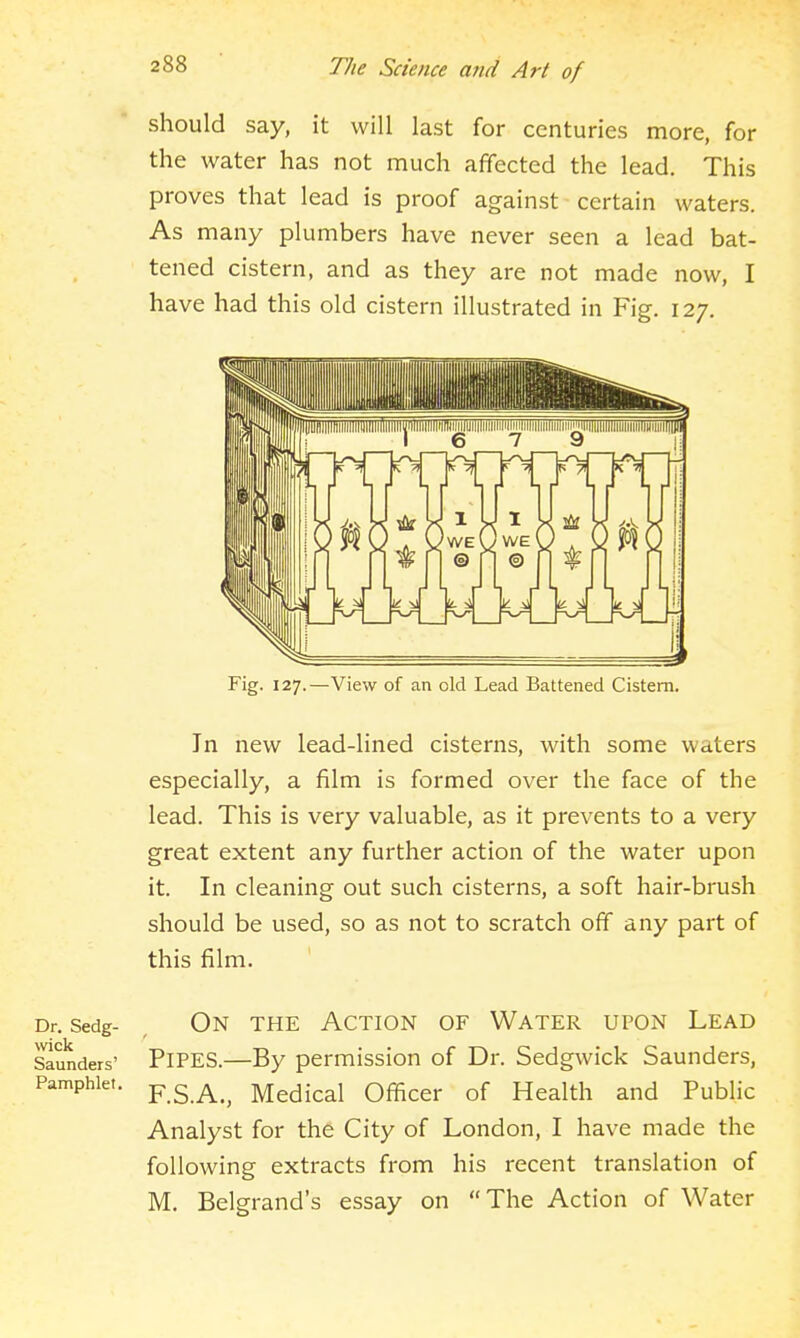 should say, it will last for centuries more, for the water has not much affected the lead. This proves that lead is proof against certain waters. As many plumbers have never seen a lead bat- tened cistern, and as they are not made now, I have had this old cistern illustrated in Fig. 127. Fig. 127.—View of an old Lead Battened Cistern. In new lead-lined cisterns, with some waters especially, a film is formed over the face of the lead. This is very valuable, as it prevents to a very great extent any further action of the water upon it. In cleaning out such cisterns, a soft hair-brush should be used, so as not to scratch off any part of this film. Dr. Sedg- On the ACTION OF WATER UPON LEAD Saunders' PiPES.—By permission of Dr. Sedgwick Saunders, Pamphlet. ^.'^.K., Medical Officer of Health and Public Analyst for the City of London, I have made the following extracts from his recent translation of M. Belgrand's essay on The Action of Water