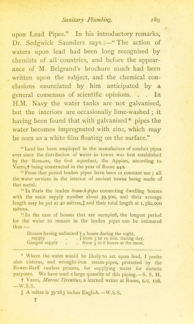 upon Lead Pipes. In his introductory remarks, Dr. Sedgwick Saunders says :— The action of waters upon lead had been long recognised by chemists of all countries, and before the appear- ance of M. Belgrand's brochure much had been written upon the subject, and the chemical con- clusions enunciated by him anticipated by a general consensus of scientific opinions. . . In H.M. Navy the water tanks are not galvanised, but the interiors are occasionally lime-washed ; it having been found that with galvanised''^ pipes the water becomes impregnated with zinc, which may be seen as a white film floating on the surface. Lead has been employed in the manufacture of conduit pipes ever since the distribution of water in towns was first established by the Romans, the first aqueduct, the Appian, according to Varro,f being constructed in the year of Rome 442.  From that period leaden pipes have been m constant use ; all the water services in the interior of ancient towns being made of that metal. In Paris the leaden dranc/i-pipes connecting dwelling houses with the main supply number about 39,500, and their average length may be put at 40 metres, J and their total length at 1,580,000 metres. In the case of houses that are occupied, the longest period for the water to remain in the leaden pipes can be estimated thus :— Houses having unlimited ) 9 hours during the night. supply . . . ) from 5 to 10 min. during day. Gauged supply . . from 3 to 6 hours at the most. * Where the water would be likely to act upon lead, I prefer s!a(e cisterns, and wrought-iron steam-pipes, protected by the Bower-Barff rustless process, for supplying water for dietetic purposes. We have used a large quantity of this piping.—S, S. H. t Varro, Marcus Teretitius, a learned writer at Rome, B.C. 116. —W.S.S. X A m&tre is 39'263 inches Englibh.—W.S.S. T