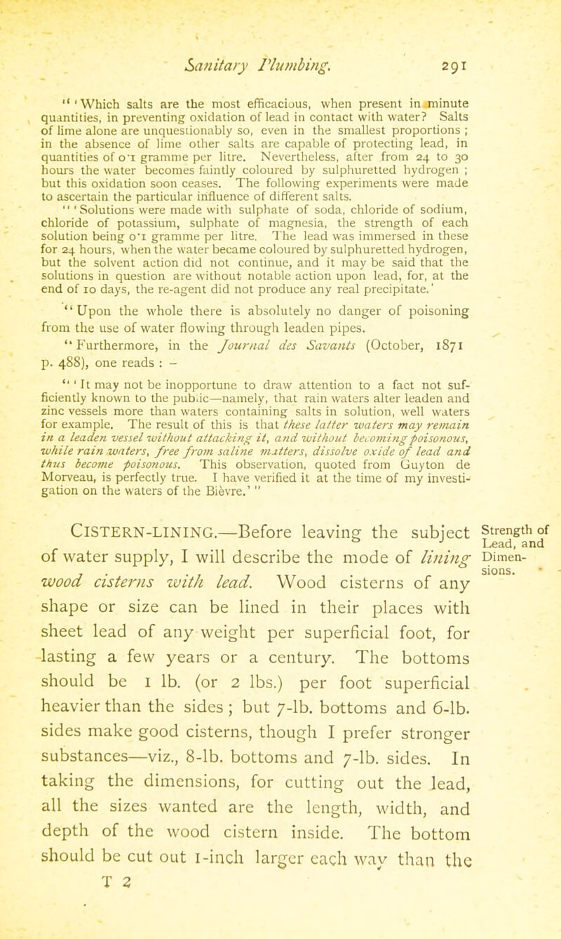 'Which salts are the most efficacious, when present in minute quantities, in preventing oxidation of lead in contact with water? Salts of lime alone are unquestionably so, even in the smallest proportions ; in the absence of lime other salts are capable of protecting lead, in quantities of o'l gramme per litre. Nevertheless, after from 24 to 30 hours the water becomes faintly coloured by sulphuretted hydrogen ; but this oxidadon soon ceases. The following experiments were made to ascertain the particular influence of different salts.  'Solutions were made with sulphate of soda, chloride of sodium, chloride of potassium, sulphate of magnesia, the strength of each solution being o'l gramme per litre. The lead was immersed in these for 24 hours, when the water became coloured by sulphuretted hydrogen, but the solvent action did not continue, and it may be said that the solutions in question are without notable action upon lead, for, at the end of 10 days, the re-agent did not produce any real precipitate.' Upon the whole there is absolutely no danger of poisoning from the use of water flowing through leaden pipes. Furthermore, in the Journal des Savants (October, 1871 p. 48S), one reads : -  ' It may not be inopportune to draw attention to a fact not suf- ficiently known to the pub,ic—namely, that rain waters alter leaden and zinc vessels more than waters containing salts in solution, well waters for example. The result of this is that these tatter waters may remain- in a leaden vessel luithout attacking it, and without becotningpoisonous, while rain waters, free from saline nutters, dissolve oxide of lead and thus become poisonous. This observation, quoted from Guyton de Morveau, is perfectly true. I have verified it at the time of my investi- gation on the waters of the Bievre.'  Cistern-lining.—Before leaving the subject strength of ° ■' Lead, and of water supply, I will describe the mode of lining Dimen- , . . sions. wood Cisterns zuith lead. Wood cisterns of any shape or size can be lined in their places with sheet lead of any weight per superficial foot, for -lasting a few years or a century. The bottoms should be I lb. (or 2 lbs.) per foot superficial heavier than the sides; but 7-lb. bottoms and 6-lb. sides make good cisterns, though I prefer stronger substances—viz., 8-lb. bottoms and 7-lb. sides. In taking the dimensions, for cutting out the lead, all the sizes wanted are the length, width, and depth of the wood cistern inside. The bottom should be cut out I-inch larger each way than the T 3
