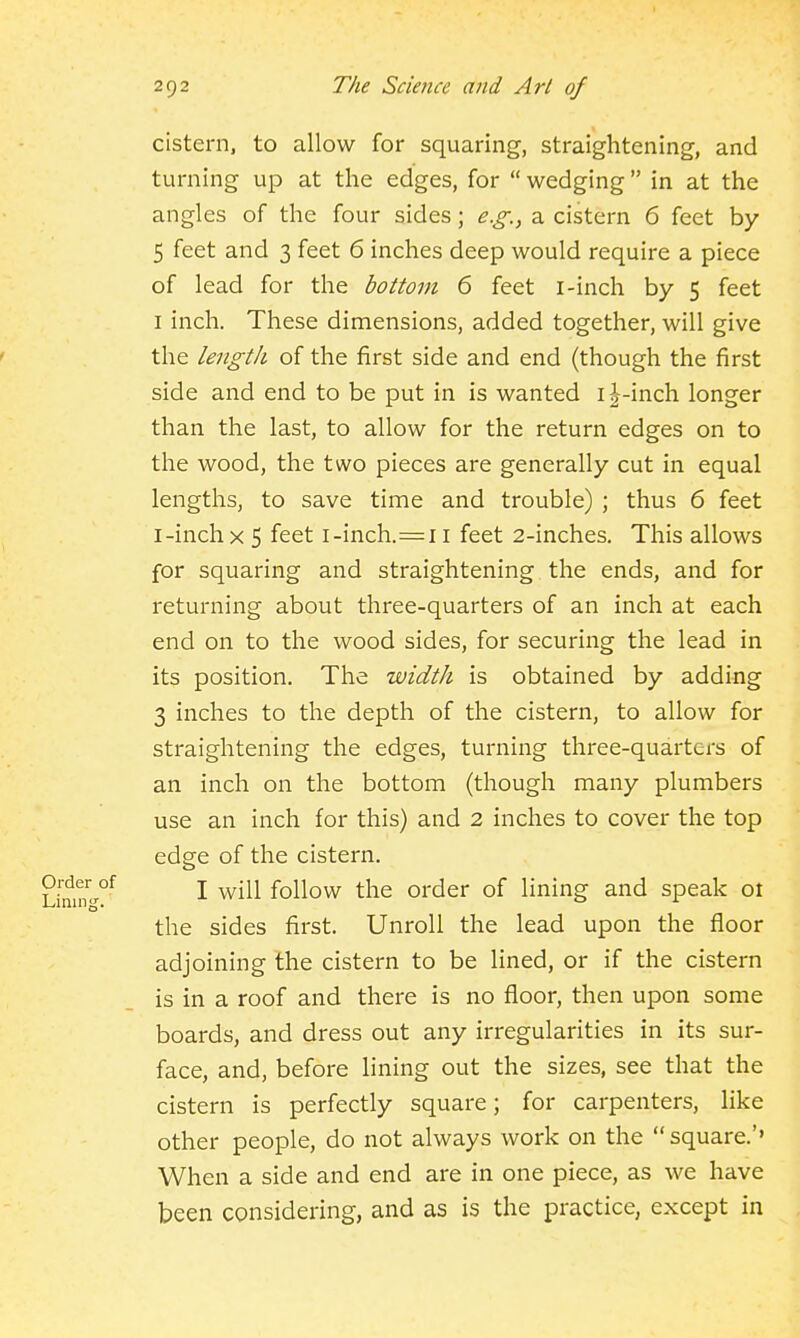 cistern, to allow for squaring, straightening, and turning up at the edges, for  wedging in at the angles of the four sides; e.g., a cistern 6 feet by 5 feet and 3 feet 6 inches deep would require a piece of lead for the bottom 6 feet i-inch by 5 feet I inch. These dimensions, added together, will give the length of the first side and end (though the first side and end to be put in is wanted i^-inch longer than the last, to allow for the return edges on to the wood, the two pieces are generally cut in equal lengths, to save time and trouble) ; thus 6 feet I-inch X 5 feet i-inch.=i i feet 2-inches. This allows for squaring and straightening the ends, and for returning about three-quarters of an inch at each end on to the wood sides, for securing the lead in its position. The width is obtained by adding 3 inches to the depth of the cistern, to allow for straightening the edges, turning three-quarters of an inch on the bottom (though many plumbers use an inch for this) and 2 inches to cover the top edge of the cistern. I will follow the order of lining and speak 01 the sides first. Unroll the lead upon the floor adjoining the cistern to be lined, or if the cistern is in a roof and there is no floor, then upon some boards, and dress out any irregularities in its sur- face, and, before lining out the sizes, see that the cistern is perfectly square; for carpenters, like other people, do not always work on the square.' When a side and end are in one piece, as we have been considering, and as is the practice, except in