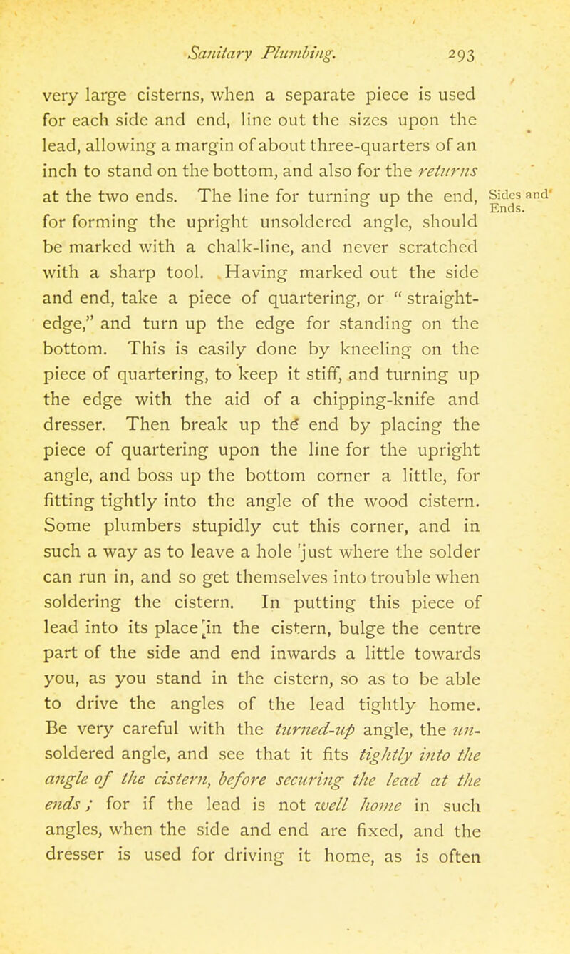 very large cisterns, when a separate piece is used for each side and end, line out the sizes upon the lead, allowing a margin of about three-quarters of an inch to stand on the bottom, and also for the reiurns at the two ends. The line for turning up the end, Sides and' ^ Ends. for forming the upright unsoldered angle, should be marked with a chalk-line, and never scratched with a sharp tool. . Having marked out the side and end, take a piece of quartering, or  straight- edge, and turn up the edge for standing on the bottom. This is easily done by kneeling on the piece of quartering, to keep it stiff, and turning up the edge with the aid of a chipping-knife and dresser. Then break up th^ end by placing the piece of quartering upon the line for the upright angle, and boss up the bottom corner a little, for fitting tightly into the angle of the wood cistern. Some plumbers stupidly cut this corner, and in such a way as to leave a hole just where the solder can run in, and so get themselves into trouble when soldering the cistern. In putting this piece of lead into its place [in the cistern, bulge the centre part of the side and end inwards a little towards you, as you stand in the cistern, so as to be able to drive the angles of the lead tightly home. Be very careful with the turned-up angle, the nn- soldered angle, and see that it fits tightly into the angle of the cistern, before securing the lead at the ends; for if the lead is not well home in such angles, when the side and end are fixed, and the dresser is used for driving it home, as is often