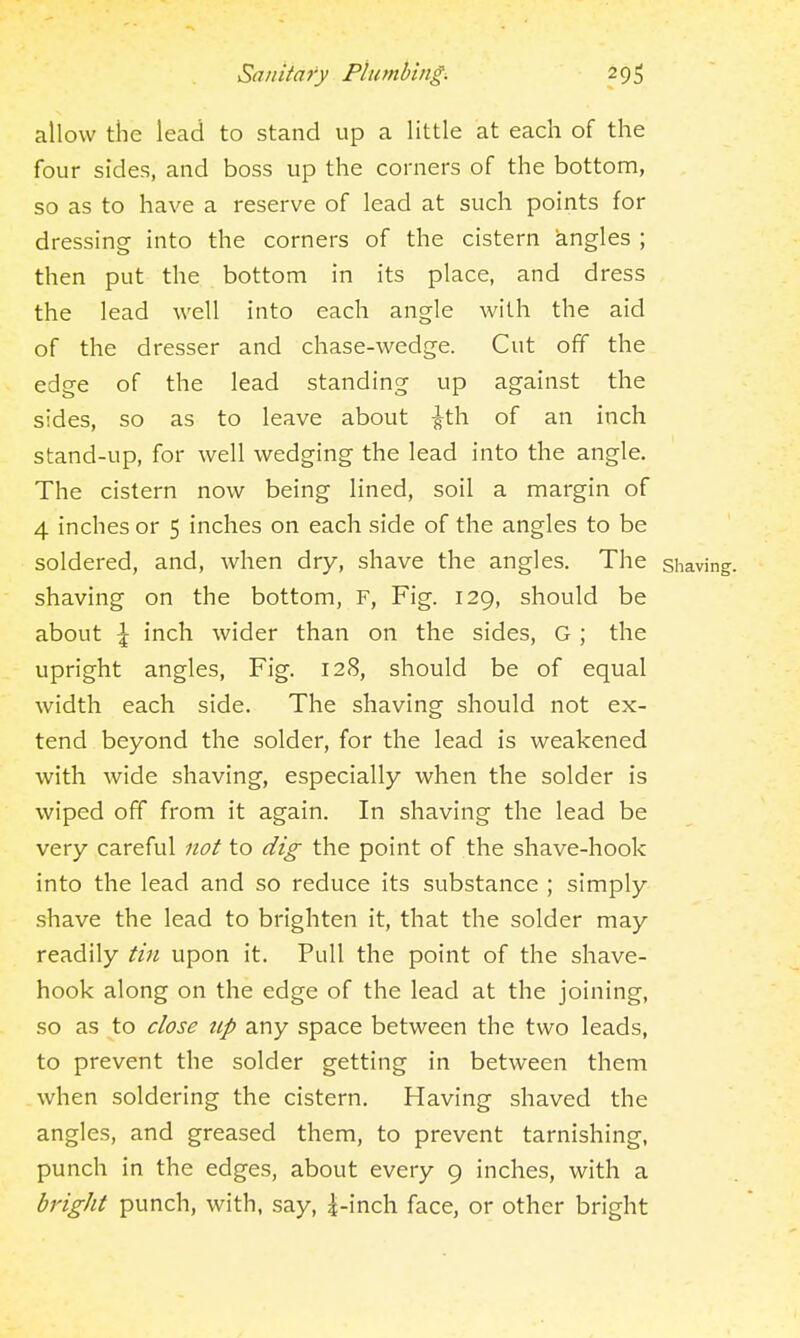 allow the lead to stand up a little at each of the four sides, and boss up the comers of the bottom, so as to have a reserve of lead at such points for dressing into the corners of the cistern angles ; then put the bottom in its place, and dress the lead well into each angle with the aid of the dresser and chase-wedge. Cut off the edge of the lead standing up against the sides, so as to leave about ^th of an inch stand-up, for well wedging the lead into the angle. The cistern now being lined, soil a margin of 4 inches or 5 inches on each side of the angles to be soldered, and, when dry, shave the angles. The shaving, shaving on the bottom, F, Fig. 129, should be about \ inch wider than on the sides, G ; the upright angles, Fig. 128, should be of equal width each side. The shaving should not ex- tend beyond the solder, for the lead is weakened with wide shaving, especially when the solder is wiped off from it again. In shaving the lead be very careful not to dig the point of the shave-hook into the lead and so reduce its substance ; simply .shave the lead to brighten it, that the solder may readily tin upon it. Pull the point of the shave- hook along on the edge of the lead at the joining, so as to close up any space between the two leads, to prevent the solder getting in between them when soldering the cistern. Having shaved the angles, and greased them, to prevent tarnishing, punch in the edges, about every 9 inches, with a bright punch, with, say, |-inch face, or other bright
