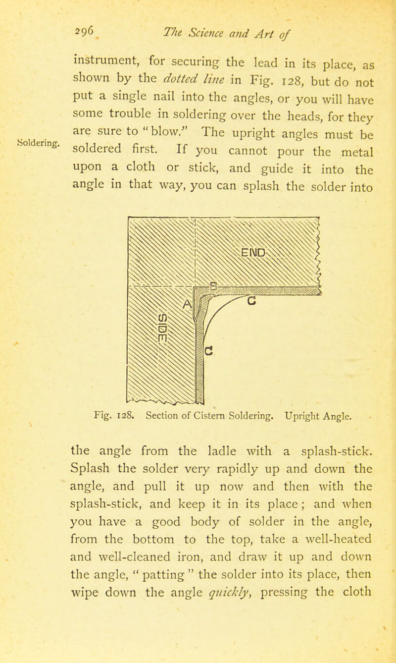 instrument, for securing the lead in its place, as shown by the dotted line in Fig. 128, but do not put a single nail into the angles, or you will have some trouble in soldering over the heads, for they are sure to  blow. The upright angles must be soldered first. If you cannot pour the metal upon a cloth or stick, and guide it into the angle in that way, you can splash the solder into Fig. 128. Section of Cistern Soldering. Upright Angle. the angle from the ladle with a splash-stick. Splash the solder very rapidly up and down the angle, and pull it up now and then with the splash-stick, and keep it in its place ; and when you have a good body of solder in the angle, from the bottom to the top, take a well-heated and well-cleaned iron, and draw it up and down the angle,  patting  the solder into its place, then wipe down the angle quickly, pressing the cloth