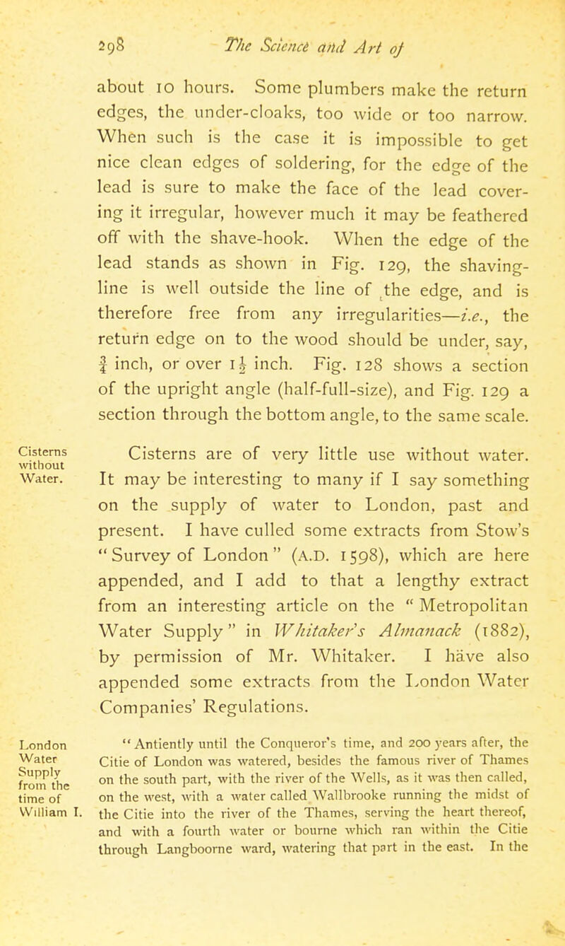 about 10 hours. Some plumbers make the return edges, the under-cloaks, too wide or too narrow. When such is the case it is impossible to get nice clean edges of soldering, for the edge of the lead is sure to make the face of the lead cover- ing it irregular, however much it may be feathered off with the shave-hook. When the edge of the lead stands as shown in Fig. 129, the shaving- line is well outside the line of ^the edge, and is therefore free from any irregularities—i.e., the return edge on to the wood should be under, say, f inch, or over i| inch. Fig. 128 shows a section of the upright angle (half-full-size), and Fig. 129 a section through the bottom angle, to the same scale. Cisterns Cistems are of very little use without water. without Water. It may be interesting to many if I say something on the supply of water to London, past and present. I have culled some extracts from Stow's Survey of London (a.D. 1598), which are here appended, and I add to that a lengthy extract from an interesting article on the Metropolitan Water Supply in Whitakers Almanack (1882), by permission of Mr. Whitaker. I have also appended some extracts from the London Water Companies' Regulations. Antiently until the Conqueror's time, and 200 years after, the Citie of London was watered, besides the famous river of Thames on the south part, with the river of the Wells, as it was then called, on the west, with a water called Wallbrooke running the midst of the Citie into the river of the Thames, serving the heart thereof, and with a fourth water or bourne which ran ■\\'ithin the Citie through Langboome ward, watering that part in the east. In the London Water Supply from the time of William L
