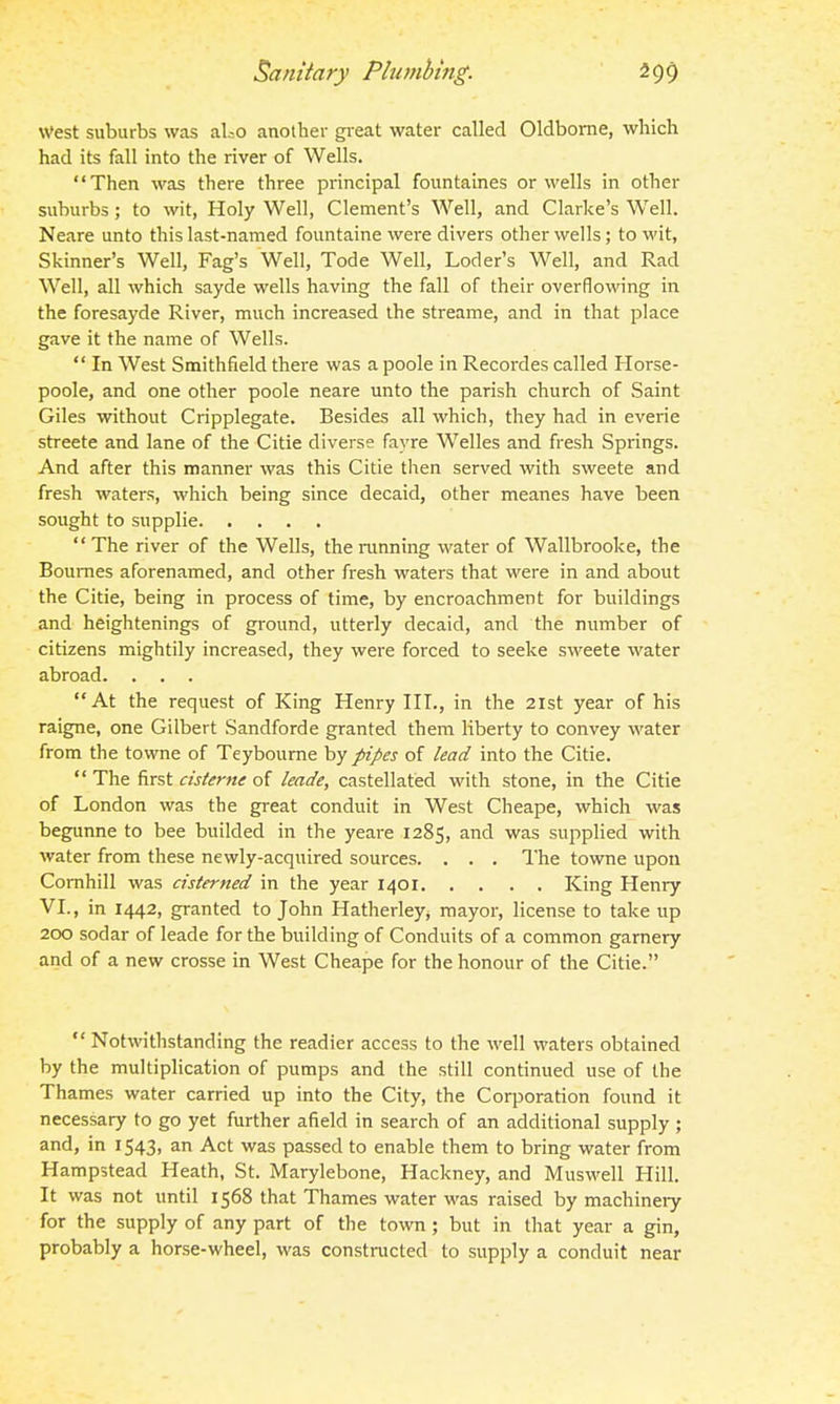 West suburbs was al.-o another gi-eat water called Oldbome, which had its fall into the river of Wells. Then was there three principal fountaines or wells in other suburbs; to wit, Holy Well, Clement's Well, and Clarke's Well. Neare unto this last-named fountaine were divers other wells; to wit, Skinner's Well, Fag's Well, Tode Well, Loder's Well, and Rad Well, all which sayde wells having the fall of their overflowing in the foresayde River, much increased the streame, and in that place gave it the name of Wells.  In West Smithfield there was a poole in Recordes called Horse- poole, and one other poole neare unto the parish church of Saint Giles without Cripplegate. Besides all which, they had in everie streete and lane of the Citie diverse fayre Welles and fresh Springs. And after this manner was this Citie then served with sweete and fresh waters, which being since decaid, other meanes have been sought to supplie  The river of the Wells, the running water of Wallbrooke, the Bournes aforenamed, and other fresh waters that were in and about the Citie, being in process of time, by encroachment for buildings and heightenings of ground, utterly decaid, and the number of citizens mightily increased, they were forced to seeke sweete water abroad. . . . At the request of King Henry HI., in the 21st year of his raigne, one Gilbert Sandforde granted them liberty to convey water from the towne of Teyboume by pipes of lead into the Citie.  The first cisterne of leade, castellated with stone, in the Citie of London was the great conduit in West Cheape, which was begunne to bee builded in the yeare 1285, and was supplied with water from these newly-acquired sources. . . . The towne upon Comhill was cisterned in the year 1401 King Henry VI., in 1442, granted to John Hatherley^ mayor, license to take up 200 sodar of leade for the building of Conduits of a common garnery and of a new crosse in West Cheape for the honour of the Citie.  Notwithstanding the readier access to the well waters obtained by the multiplication of pumps and the still continued use of the Thames water carried up into the City, the Corporation found it necessary to go yet further afield in search of an additional supply ; and, in 1543, an Act was passed to enable them to bring water from Hampstead Heath, St. Marylebone, Hackney, and Muswell Hill. It was not until 1568 that Thames water was raised by machinery for the supply of any part of the town; but in that year a gin, probably a horse-wheel, was constructed to supply a conduit near