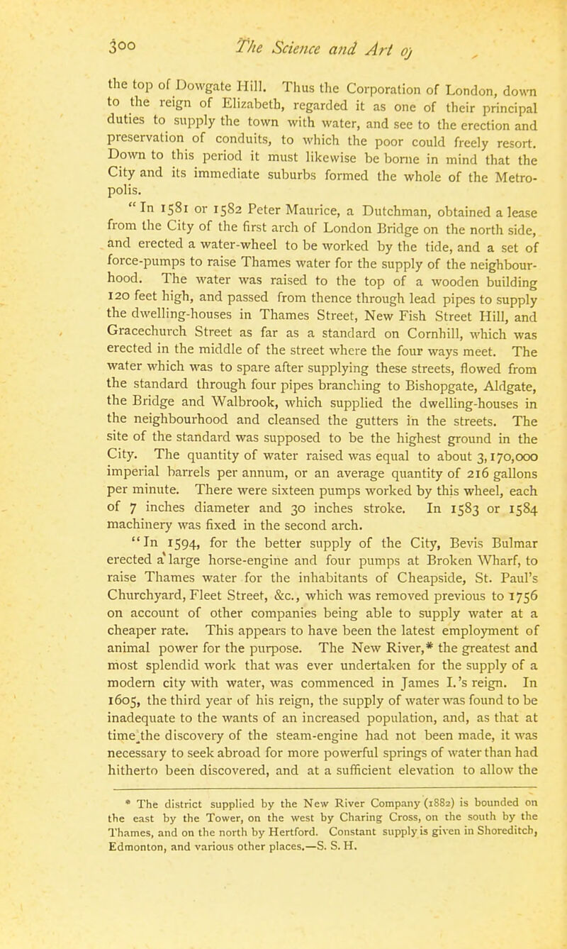 the top of Dowgate Hill. Thus the Corporation of London, down to the reign of Elizabeth, regarded it as one of their principal duties to supply the town with water, and see to the erection and preservation of conduits, to which the poor could freely resort. Down to this period it must likewise be bonie in mind that the City and its immediate suburbs formed the whole of the Metro- polis.  In 1581 or 1582 Peter Maurice, a Dutchman, obtained a lease from the City of the first arch of London Bridge on the north side, and erected a water-wheel to be worked by the tide, and a set of force-pumps to raise Thames water for the supply of the neighbour- hood. The water was raised to the top of a wooden building 120 feet high, and passed from thence through lead pipes to supply the dwelling-houses in Thames Street, New Fish Street Hill, and Gracechurch Street as far as a standard on Cornhill, which was erected in the middle of the street where the four ways meet. The water which was to spare after supplying these streets, flowed from the standard through four pipes branching to Bishopgate, Aldgate, the Bridge and Walbrook, which supplied the dwelling-houses in the neighbourhood and cleansed the gutters in the streets. The site of the standard was supposed to be the highest ground in the City. The quantity of water raised was equal to about 3,170,000 imperial barrels per annum, or an average quantity of 216 gallons per minute. There were sixteen pumps worked by this wheel, each of 7 inches diameter and 30 inches stroke. In 1583 or 1584 machinery was fixed in the second arch. In 1594, for the better supply of the City, Bevis Bulmar erected a large horse-engine and four pumps at Broken Wharf, to raise Thames water for the inhabitants of Cheapside, St. Paul's Churchyard, Fleet Street, &c., which was removed previous to 1756 on account of other companies being able to supply water at a cheaper rate. This appears to have been the latest employment of animal power for the purpose. The New River,* the greatest and most splendid work that was ever undertaken for the supply of a modem city with water, was commenced in James I. 's reign. In 1605, the third year of his reign, the supply of water was found to be inadequate to the wants of an increased population, and, as that at time^the discovery of the steam-engine had not been made, it was necessary to seek abroad for more powerful springs of water than had hitherto been discovered, and at a sufficient elevation to allow the * The district supplied by the New River Company (1882) is bounded on the east by the Tower, on the west by Charing Cross, on the south by the Thames, and on the north by Hertford. Constant supply is given in Shoreditcb, Edmonton, and various other places.—S. S. H.