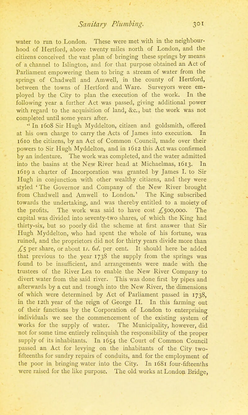 water to run to London. These were met with in the neighbour- hood of Hertford, above twenty miles north of London, and the citizens conceived the vast plan of bringing these springs by means of a channel to Islington, and for that purpose obtained an Act of Parliament empowering them to bring a stream of water from the springs of Chadwell and Amwell, in the county of Hertford, between the towns of Hertford and Ware. Surveyors were em- ployed by the City to plan the execution of the work. In the following year a further Act was passed, giving additional power with regard to the acquisition of land, &c., but the work was not completed until some years after. *' In 1608 Sir Hugh Myddelton, citizen and goldsmith, offered at his own charge to cany the Acts of James into execution. In 1610 the citizens, by an Act of Common Council, made over their powers to Sir Hugh Myddelton, and in 1612 this Act was confirmed by an indenture. The work was completed, and the water admitted into the basins at the New River head at Michaelmas, 1613. In 1619 a charter of Incorporation was granted by James I. to Sir Hugh in conjunction with other wealthy citizens, and they were styled ' The Governor and Company of the New River brought from Chadwell and Amwell to London.' The King subscribed towards the undertaking, and was thereby entitled to a moiety of the profits. The work was said to have cost ^500,000. The capital was divided into seventy-two shares, of which the King had thirty-six, but so poorly did the scheme at first answer that Sir Hugh Myddelton, who had spent the whole of his fortune, was ruined, and the proprietors did not for thirty years divide more than ;i^5 per share, or about \s. 6d. per cent. It should here be added that previous to the year 1738 the supply from the springs was found to be insufficient, and arrangements were made with the trustees of the River Lea to enable the New River Company to divert water from the said river. This was done first by pipes and afterwards by a cut and trough into the New River, the dimensions of which were determined by Act of Parliament passed in 1738, in the 12th year of the reign of George II. In this farming out of their functions by the Corporation of London to enterprising individuals we see the commencement of the existing system of works for the supply of water. The Municipality, however, did not for some time entirely relinquish the responsibility of the proper supply of its inhabitants. In 1654 the Court of Common Council passed an Act for levying on the inhabitants of the City two- fifteenths for sundry repairs of conduits, and for the employment of the poor in bringing water into the City. In 1681 four-fifteenths were raised for the like purpose. The old works at London Bridge,
