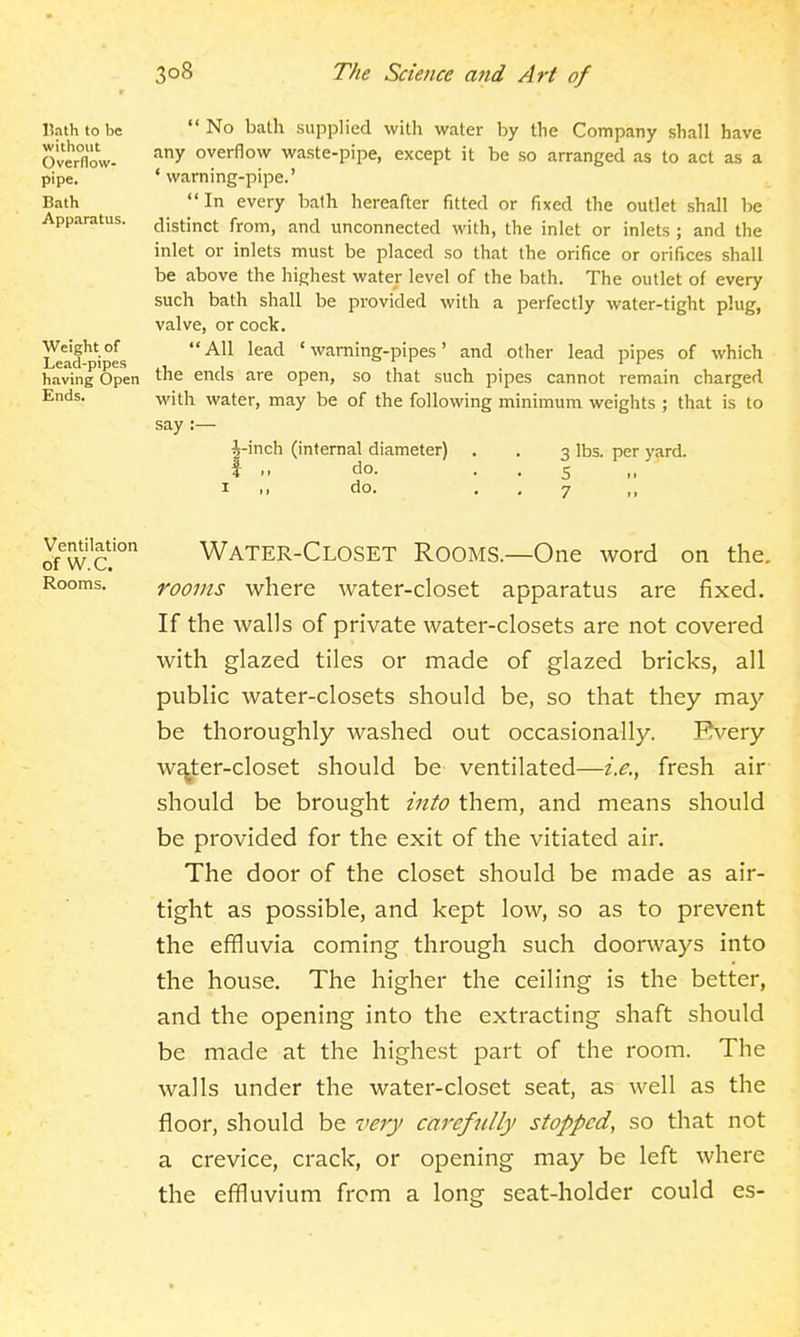 l?ath to be without Overflow- pipe. Bath Apparatus. Weight of Lead-pipes having Open Ends. No bath supplied with water by the Company shall have any overflow waste-pipe, except it be so arranged as to act as a ' warning-pipe.' In every bath hereafter fitted or fixed the outlet shall be distinct from, and unconnected with, the inlet or inlets ; and the inlet or inlets must be placed so that the orifice or orifices shall be above the highest water level of the bath. The outlet of every such bath shall be provided with a perfectly water-tight plug, valve, or cock. AH lead 'warning-pipes' and other lead pipes of which the ends are open, so that such pipes cannot remain charged with water, may be of the following minimum weights ; that is to say :— i-inch (internal diameter) . , 3 lbs. per yard, i ,. do. • . S I do. . . 7 Ventilation of W.C. Rooms. Water-Closet Rooms.—One word on the. rooms where water-closet apparatus are fixed. If the walls of private water-closets are not covered with glazed tiles or made of glazed bricks, all public water-closets should be, so that they maj'' be thoroughly washed out occasionally. Every water-closet should be ventilated—i.e., fresh air should be brought into them, and means should be provided for the exit of the vitiated air. The door of the closet should be made as air- tight as possible, and kept low, so as to prevent the effluvia coming through such doorways into the house. The higher the ceiling is the better, and the opening into the extracting shaft should be made at the highest part of the room. The walls under the water-closet seat, as well as the floor, should be very carefiilly stopped, so that not a crevice, crack, or opening may be left where the effluvium from a long seat-holder could es-