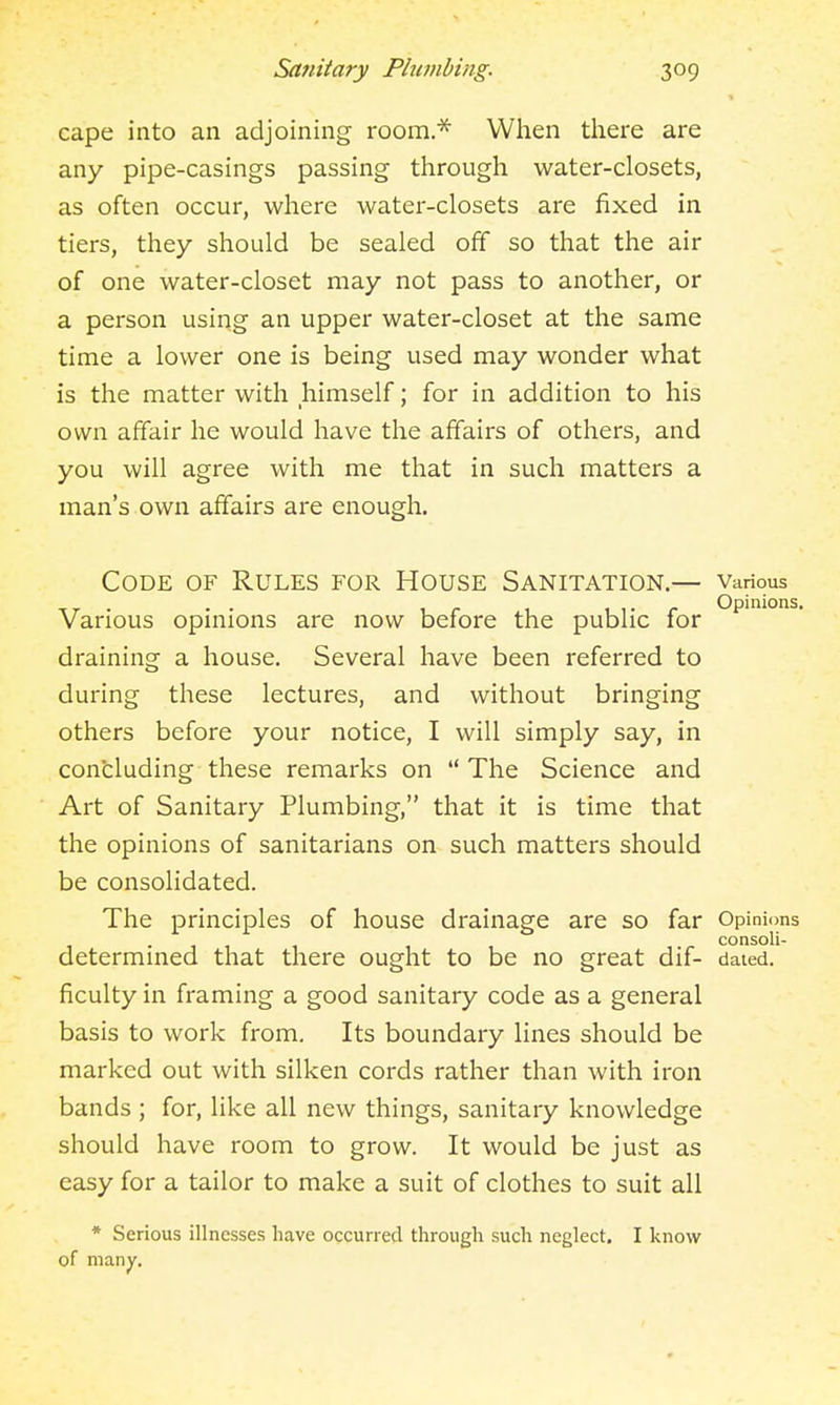 » cape into an adjoining room* When there are any pipe-casings passing through water-closets, as often occur, where water-closets are fixed in tiers, they should be sealed off so that the air of one water-closet may not pass to another, or a person using an upper water-closet at the same time a lower one is being used may wonder what is the matter with himself; for in addition to his own affair he would have the affairs of others, and you will agree with me that in such matters a man's own affairs are enough. Code of Rules for House Sanitation.— various . .. Opinions. Various opmions are now before the public for draining a house. Several have been referred to during these lectures, and without bringing others before your notice, I will simply say, in concluding these remarks on The Science and Art of Sanitary Plumbing, that it is time that the opinions of sanitarians on such matters should be consolidated. The principles of house drainage are so far Opinions . consoli- determined that there ought to be no great dif- dated, ficulty in framing a good sanitary code as a general basis to work from. Its boundary lines should be marked out with silken cords rather than with iron bands ; for, like all new things, sanitary knowledge should have room to grow. It would be just as easy for a tailor to make a suit of clothes to suit all * Serious illnesses have occurred through such neglect. I know of many.