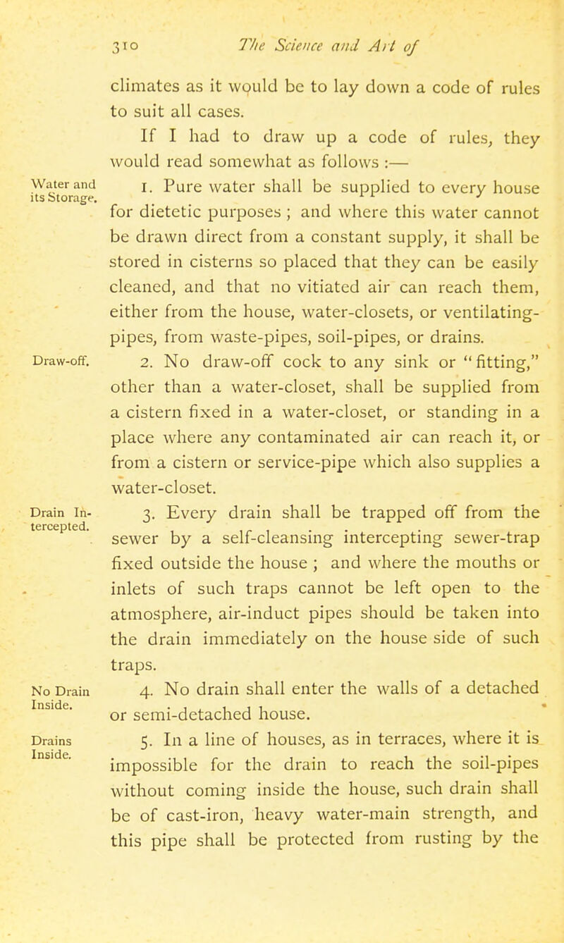 Water and its Storage. Draw-off, Drain In- tercepted. No Drain Inside. Drains Inside. climates as it would be to lay down a code of rules to suit all cases. If I had to draw up a code of rules, they would read somewhat as follows :— 1. Pure water shall be supplied to every house for dietetic purposes ; and where this water cannot be drawn direct from a constant supply, it shall be stored in cisterns so placed that they can be easily cleaned, and that no vitiated air can reach them, either from the house, water-closets, or ventilating- pipes, from waste-pipes, soil-pipes, or drains. 2. No draw-off cock to any sink or  fitting, other than a water-closet, shall be supplied from a cistern fixed in a water-closet, or standing in a place where any contaminated air can reach it, or from a cistern or service-pipe which also supplies a water-closet. 3. Every drain shall be trapped off from the sewer by a self-cleansing intercepting sewer-trap fixed outside the house ; and where the mouths or inlets of such traps cannot be left open to the atmosphere, air-induct pipes should be taken into the drain immediately on the house side of such traps. 4. No drain shall enter the walls of a detached or semi-detached house. 5. In a line of houses, as in terraces, where it is impossible for the drain to reach the soil-pipes without coming inside the house, such drain shall be of cast-iron, heavy water-main strength, and this pipe shall be protected from rusting by the