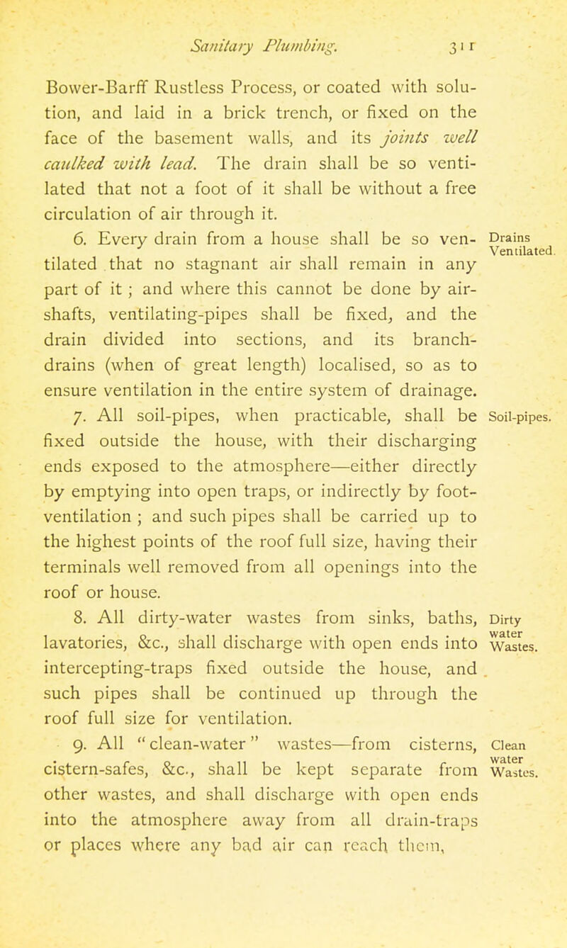 Bovver-Barfif Rustless Process, or coated with solu- tion, and laid in a brick trench, or fixed on the face of the basement walls, and its joints zvell caulked with lead. The drain shall be so venti- lated that not a foot of it shall be without a free circulation of air through it. 6. Every drain from a house shall be so ven- Drains Ventilated. tilated that no stagnant air shall remain in any part of it; and where this cannot be done by air- shafts, ventilating-pipes shall be fixed^ and the drain divided into sections, and its branch- drains (when of great length) localised, so as to ensure ventilation in the entire system of drainage. 7. All soil-pipes, when practicable, shall be Soil-pipes, fixed outside the house, with their discharging ends exposed to the atmosphere—either directly by emptying into open traps, or indirectly by foot- ventilation ; and such pipes shall be carried up to the highest points of the roof full size, having their terminals well removed from all openings into the roof or house. 8. All dirty-water wastes from sinks, baths, Dirty lavatories, &c., shall discharge with open ends into wastes, intercepting-traps fixed outside the house, and , such pipes shall be continued up through the roof full size for ventilation. 9. All clean-water wastes—from cisterns, Clean cistern-safes, &c., shall be kept separate from Wastes, other wastes, and shall discharge with open ends into the atmosphere away from all drain-traps or places where any bad air can reach them,