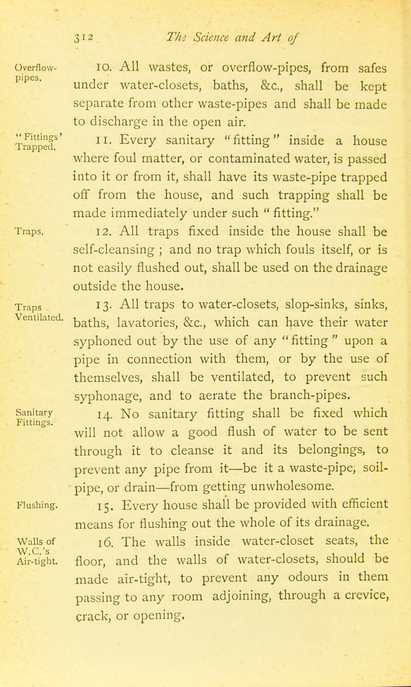Overflow- pipes.  Fittings' Trapped. Traps. Traps Ventilated. Sanitary- Fittings. Flushing. Walls of W.C.'s Air-tight. 10. All wastes, or overflow-pipes, from safes under water-closets, baths, &c., shall be kept separate from other waste-pipes and shall be made to discharge in the open air. 11. Every sanitary fitting inside a house where foul matter, or contaminated water, is passed into it or from it, shall have its waste-pipe trapped off from the house, and such trapping shall be made immediately under such  fitting. 12. All traps fixed inside the house shall be self-cleansing ; and no trap which fouls itself, or is not easily flushed out, shall be used on the drainage outside the house. 13. All traps to water-closets, slop-sinks, sinks, baths, lavatories, &c., which can have their water syphoned out by the use of any  fitting  upon a pipe in connection with them, or by the use of themselves, shall be ventilated, to prevent such syphonage, and to aerate the branch-pipes. 14. No sanitary fitting shall be fixed which will not allow a good flush of water to be sent through it to cleanse it and its belongings, to prevent any pipe from it—be it a waste-pipe, soil- pipe, or drain—from getting unwholesome. 15. Every house shall be provided with efficient means for flushing out the whole of its drainage. 16. The walls inside water-closet seats, the floor, and the walls of water-closets, should be made air-tight, to prevent any odours in them passing to any room adjoining, through a crevice, crack, or opening