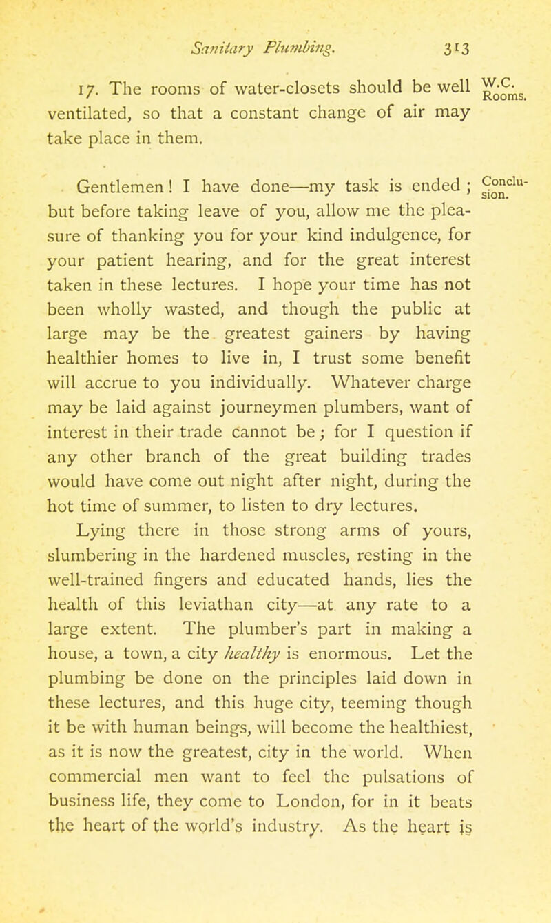 17. The rooms of water-closets should be well ventilated, so that a constant change of air may- take place in them. Gentlemen! I have done—my task is ended ; but before taking leave of you, allow me the plea- sure of thanking you for your kind indulgence, for your patient hearing, and for the great interest taken in these lectures. I hope your time has not been wholly wasted, and though the public at large may be the greatest gainers by having healthier homes to live in, I trust some benefit will accrue to you individually. Whatever charge may be laid against journeymen plumbers, want of interest in their trade cannot be; for I question if any other branch of the great building trades would have come out night after night, during the hot time of summer, to listen to dry lectures. Lying there in those strong arms of yours, slumbering in the hardened muscles, resting in the well-trained fingers and educated hands, lies the health of this leviathan city—at any rate to a large extent. The plumber's part in making a house, a town, a city healthy is enormous. Let the plumbing be done on the principles laid down in these lectures, and this huge city, teeming though it be with human beings, will become the healthiest, as it is now the greatest, city in the world. When commercial men want to feel the pulsations of business life, they come to London, for in it beats the heart of the world's industry. As the heart is