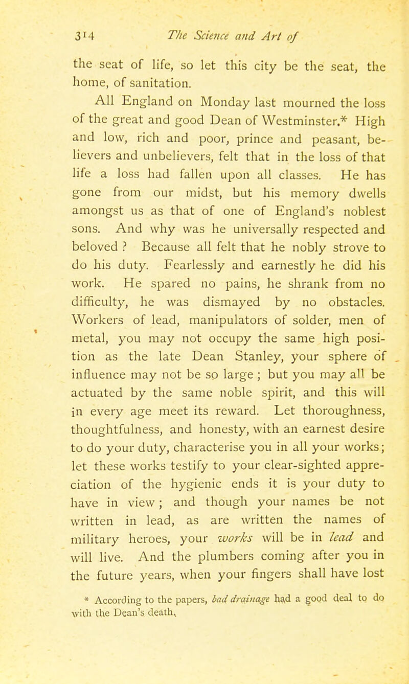the seat of life, so let this city be the seat, the home, of sanitation. All England on Monday last mourned the loss of the great and good Dean of Westminster * High and low, rich and poor, prince and peasant, be- lievers and unbelievers, felt that in the loss of that life a loss had fallen upon all classes. He has gone from our midst, but his memory dwells amongst us as that of one of England's noblest sons. And why was he universally respected and beloved Because all felt that he nobly strove to do his duty. Fearlessly and earnestly he did his work. He spared no pains, he shrank from no difficulty, he was dismayed by no obstacles. Workers of lead, manipulators of solder, men of metal, you may not occupy the same high posi- tion as the late Dean Stanley, your sphere of influence may not be so large ; but you may all be actuated by the same noble spirit, and this will in every age meet its reward. Let thoroughness, thoughtfulness, and honesty, with an earnest desire to do your duty, characterise you in all your works; let these works testify to your clear-sighted appre- ciation of the hygienic ends it is your duty to have in view; and though your names be not written in lead, as are written the names of military heroes, your ivorks will be in lead and will live. And the plumbers coming after you in the future years, when your fingers shall have lost * According to the papers, bad drainage ha,d a good deal to do with the Dean's death.
