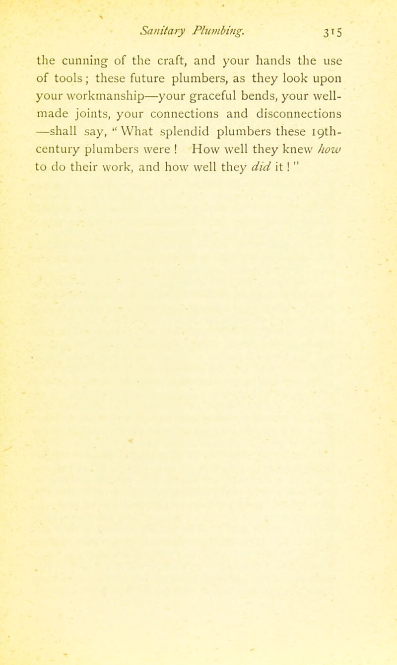 the cunning of the craft, and your hands the use of tools; these future pkimbers, as they look upon your workmanship—your graceful bends, your well- made joints, your connections and disconnections —shall say, What splendid plumbers these 19th- century plumbers were ! How well they knew how to do their work, and how well they did it!