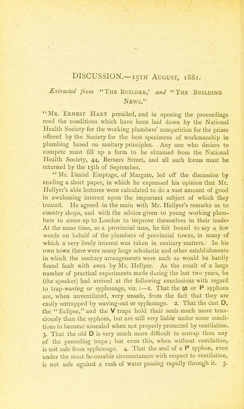 DISCUSSION.—I5TH August, i88i. Extracted from The Builder,' and The Building News. Mr. Ernest Hart presided, and in opening the proceedings read the conditions which have been laid down by the National Health Society for the working plumbers' competition for the prizes offered by the Society for the best specimens of workmanship in plumbing based on sanitary principles. Any one who desires to compete must fill up a form to be obtained from the National Health Society, 44, Berners Street, and all such forms must be returned by the 15 th of September. '' iVIr. Daniel Emptage, of Margate, led off the discussion by reading a short paper, in which he expressed his opinion that Mr. Hellyer's able lectures were calculated to do a vast amount of good in awakening interest upon the important subject of which they treated. He agreed in the main with Mr. Hellyer's remarks as to countiy shops, and with the advice given to young working plum- bers to come up to London to improve themselves in their trade* At the same time, as a provincial man, he felt bound to say a few words on behalf of the plumbers of provincial towns, in many of which a very lively interest was taken in sanitary matters. In his own town there were many large scholastic and other establishments in which the sanitary arrangements were such as would be hardly found fault with even by Mr. Hellyer. As the result of a large number of practical experiments made during the last two years, he (the speaker) had arrived at the following conclusions with regard to trap-waving or syphonage, viz. :—i. That the W or P syphons are, when unventilated, very unsafe, from the fact that they are easily untrapped by waving-out or syphonage. 2. That the cast D, the Eclipse, and the V traps hold their seals much more tena- ciously than the syphons, but are still very liable under some condi- tions to become unsealed when not properly protected by ventilation, 3. That the old D is very much more difficult to untrap than any of the preceding traps ; but even this, when without ventilation, is not safe from syphonage. 4. That the seal of a P syphon, even under the most favourable circumstances M'ith respect to ventilation, is not safe against a rush of water passing rapidly througli it. 5.