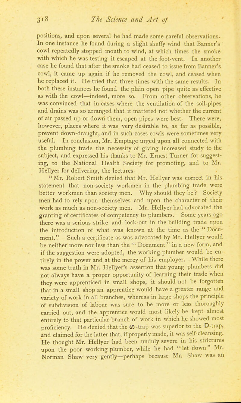 positions, and upon several he had made some careful observations. In one instance he found during a slight shufTy wind that Banner's cowl repeatedly stopped mouth to wind, at which times the smoke with which he was testing it escaped at the foot-vent. In another case he found that after the smoke had ceased to issue from Banner's cowl, it came up again if he removed the cowl, and ceased when he replaced it. He tried that three times with the same results. In both these instances he found the plain open pipe quite as effective as with the cowl—indeed, more so. From other observations, he was convinced that in cases where the ventilation of the soil-pipes and drains was so arranged that it mattered not whether the current of air passed up or down them, open pipes were best. There were, however, places where it was very desirable to, as far as possible, prevent down-draught, and in such cases cowls were sometimes very useful. In conclusion, Mr. Emptage urged upon all connected with the plumbing trade the necessity of giving increased study to the subject, and expressed his thanks to Mr. Ernest Turner for suggest- ing, to the National Health Society for promoting, and to Mr. Hellyer for delivering, the lectures. Mr. Robert Smith denied that Mr. Hellyer was correct in his statement that non-society workmen in the plumbing trade were better workmen than society men. Why should they be ? Society men had to rely upon themselves and upon the character of their work as much as non-society men. Mr. Hellyer had advocated the granting of certificates of competency to plumbers. Some years ago there was a serious strike and lock-out in the building trade -.^pon the introduction of what was known at the time as the Docu- ment. Such a certificate as was advocated by Mr. Hellyer would be neither more nor less than the  Document in a new form, and if the suggestion were adopted, the working plumber would be en- tirely in the power and at the mercy of his employer. WTiile there was some truth in Mr. Hellyer's assertion that young plumbers did not always have a proper opportunity of learning their trade when they were apprenticed in small shops, it should not be forgotten that in a small shop an apprentice would have a greater range and variety of work in all branches, whereas in large shops the principle of subdivision of labour was sure to be more or less thoroughly can-ied out, and the apprentice would most likely be kept almost entirely to that particular branch of work in which he showed most proficiency. He denied that the CO -trap was superior to the D-trap, and claimed for the latter that, if properly made, it was self-cleansing. He thought Mr. Hellyer had been unduly severe in his strictures upon the poor working plumber, while he had let down Mr. Norman Shaw very gently—perhaps because Mr. Shaw was an