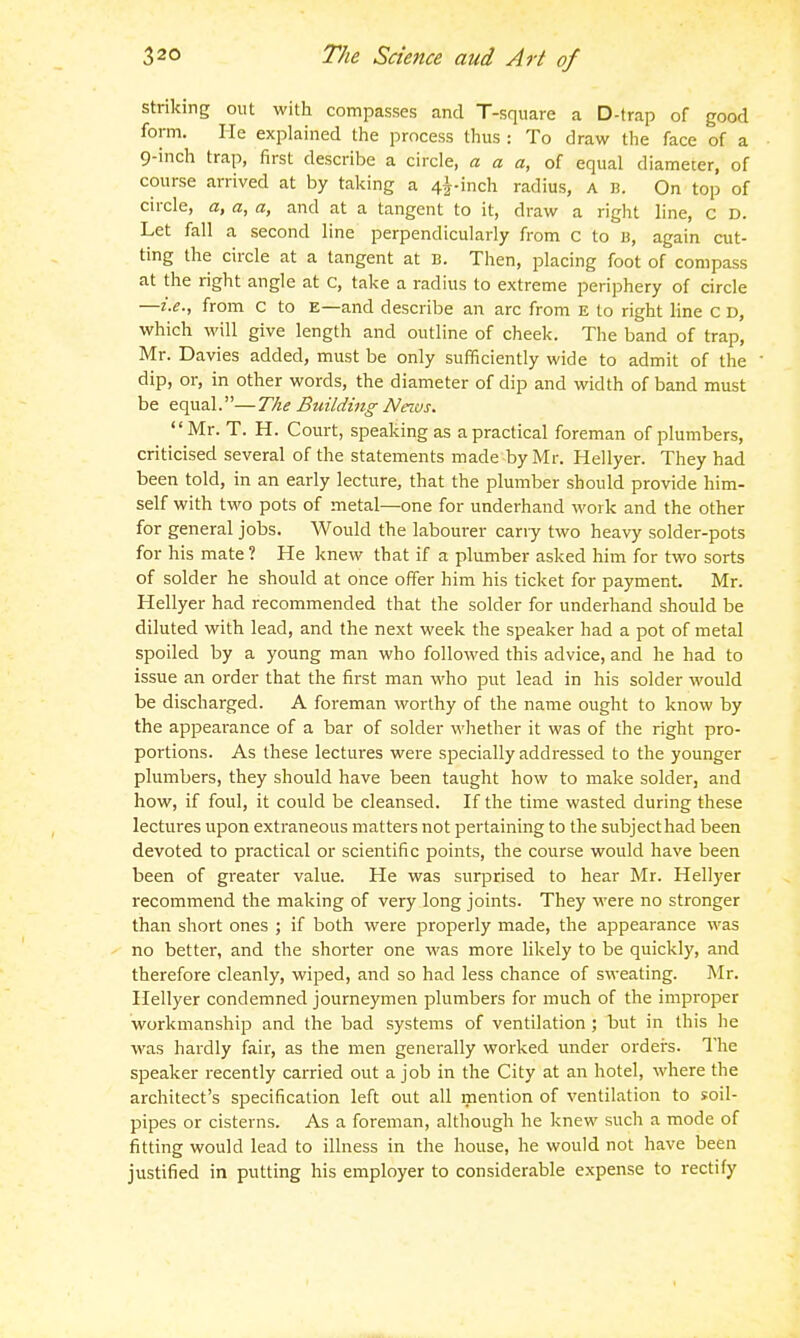 striking out with compasses and T-square a D-trap of good form. He explained the process thus : To draw the face of a 9-inch trap, first describe a circle, « a a, of equal diameter, of course arrived at by taking a 4i-inch radius, a li. On top of circle, a, a, a, and at a tangent to it, draw a right line, c D. Let fall a second line perpendicularly from c to b, again cut- ting the circle at a tangent at B. Then, placing foot of compass at the right angle at c, take a radius to extreme periphery of circle —i.e., from c to E—and describe an arc from e to right line C D, which will give length and outline of cheek. The band of trap, Mr. Davies added, must be only sufficiently wide to admit of the dip, or, in other words, the diameter of dip and width of band must be equal.—The Building Neivs. Mr. T. H. Court, speaking as a practical foreman of plumbers, criticised several of the statements made by Mr. Hellyer. They had been told, in an early lecture, that the plumber should provide him- self with two pots of metal—one for underhand work and the other for general jobs. Would the labourer cany two heavy solder-pots for his mate? He knew that if a plumber asked him for two sorts of solder he should at once offer him his ticket for payment. Mr. Hellyer had recommended that the solder for underhand should be diluted with lead, and the next week the speaker had a pot of metal spoiled by a young man who followed this advice, and he had to issue an order that the first man who put lead in his solder would be discharged. A foreman worthy of the name ought to know by the appearance of a bar of solder whether it was of the right pro- portions. As these lectures were specially addressed to the younger plumbers, they should have been taught how to make solder, and how, if foul, it could be cleansed. If the time wasted during these lectures upon extraneous matters not pertaining to the subjecthad been devoted to practical or scientific points, the course would have been been of greater value. He was surprised to hear Mr. Hellyer recommend the making of very long joints. They were no stronger than short ones ; if both were properly made, the appearance was no better, and the shorter one was more likely to be quickly, and therefore cleanly, wiped, and so had less chance of sweating. Mr. Hellyer condemned journeymen plumbers for much of the improper workmanship and the bad systems of ventilation ; but in this he was hardly fair, as the men generally worked under orders. The speaker recently carried out a job in the City at an hotel, where the architect's specification left out all mention of ventilation to soil- pipes or cisterns. As a foreman, although he knew such a mode of fitting would lead to illness in the house, he would not have been justified in putting his employer to considerable expense to rectify