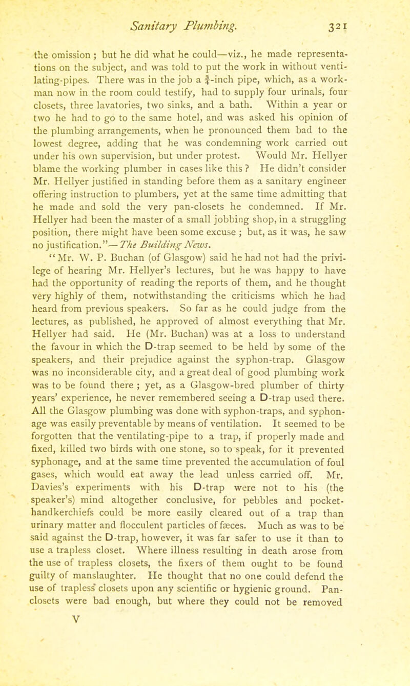 the omission ; but he did what he could—viz., he made representa- tions on the subject, and was told to put the work in without venti- lating-pipes. There was in the job a f-inch pipe, which, as a work- man now in the room could testify, had to supply four urinals, four closets, three lavatories, two sinks, and a bath. Within a year or two he had to go to the same hotel, and was asked his opinion of the plumbing arrangements, when he pronounced them bad to the lowest degree, adding that he was condemning work carried out under his own supervision, but under protest. Would Mr. Hellyer blame the working plumber in cases like this ? He didn't consider Mr. Hellyer justified in standing before them as a sanitary engineer offering instruction to plumbers, yet at the same time admitting that he made and sold the very pan-closets he condemned. If Mr. Hellyer had been the master of a small jobbing shop, in a struggling position, there might have been some excuse ; but, as it was, he saw no justification.— The Building News. Mr. W. P. Buchan (of Glasgow) said he had not had the privi- lege of hearing Mr. Hellyer's lectures, but he was happy to have had the opportunity of reading the reports of them, and he thought very highly of them, notwithstanding the criticisms which he had heard from previous speakers. So far as he could judge from the lectures, as published, he approved of almost everything that Mr. Hellyer had said. He (Mr. Buchan) was at a loss to understand the favour in which the D-trap seemed to be held by some of the speakers, and their prejudice against the syphon-trap. Glasgow was no inconsiderable city, and a great deal of good plumbing work was to be found there ; yet, as a Glasgow-bred plumber of thirty years' experience, he never remembered seeing a D-trap used there. All the Glasgow plumbing was done with syphon-traps, and syphon- age was easily preventable by means of ventilation. It seemed to be forgotten that the ventilating-pipe to a trap, if properly made and fixed, killed two birds with one stone, so to speak, for it prevented syphonage, and at the same time prevented the accumulation of foul gases, which would eat away the lead unless carried off. Mr. Davies's experiments with his D-trap were not to his (the speaker's) mind altogether conclusive, for pebbles and pocket- handkerchiefs could be more easily cleared out of a trap than urinary matter and flocculent particles offices. Much as was to be said against the D-trap, however, it was far safer to use it than to use a trapless closet. Where illness resulting in death arose from the use of trapless closets, the fixers of them ought to be found guilty of manslaughter. He thought that no one could defend the use of trapless* closets upon any scientific or hygienic ground. Pan- closets were bad enough, but where they could not be removed V