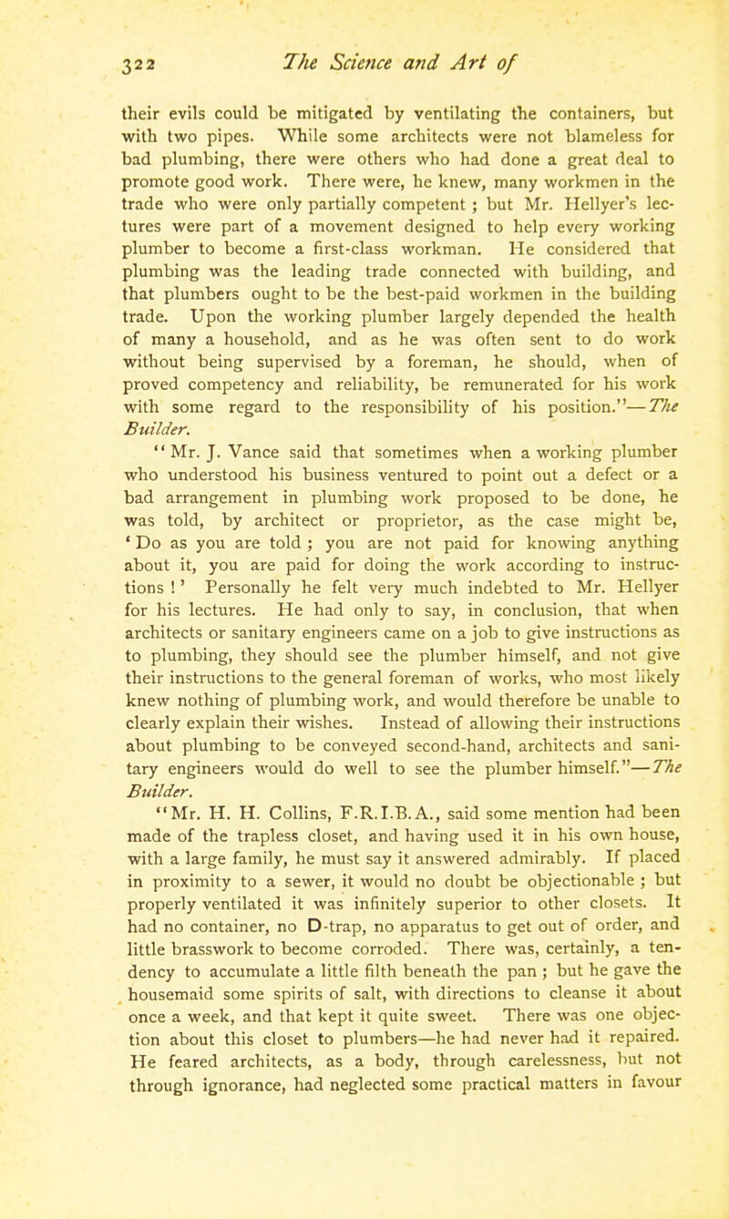 their evils could be mitigated by ventilating the containers, but with two pipes. While some architects were not blameless for bad plumbing, there were others who had done a great deal to promote good work. There were, he knew, many workmen in the trade who were only partially competent; but Mr. Hellyer's lec- tures were part of a movement designed to help every working plumber to become a first-class workman. He considered that plumbing was the leading trade connected with building, and that plumbers ought to be the best-paid workmen in the building trade. Upon the working plumber largely depended the health of many a household, and as he was often sent to do work without being supervised by a foreman, he should, when of proved competency and reliability, be remunerated for his work with some regard to the responsibility of his position.—The Builder. '' Mr. J. Vance said that sometimes when a working plumber who understood his business ventured to point out a defect or a bad arrangement in plumbing work proposed to be done, he was told, by architect or proprietor, as the case might be, ' Do as you are told ; you are not paid for knowing anything about it, you are paid for doing the work according to instruc- tions !' Personally he felt very much indebted to Mr. Hellyer for his lectures. He had only to say, in conclusion, that when architects or sanitary engineers came on a job to give instructions as to plumbing, they should see the plumber himself, and not give their instructions to the general foreman of works, who most likely knew nothing of plumbing work, and would therefore be unable to clearly explain their wdshes. Instead of allowing their instructions about plumbing to be conveyed second-hand, architects and sani- tary engineers would do well to see the plumber himself.—The Builder. Mr. H. H. Collins, F.R.I.B.A., said some mention had been made of the trapless closet, and having used it in his own house, with a large family, he must say it answered admirably. If placed in proximity to a sewer, it would no doubt be objectionable ; but properly ventilated it was infinitely superior to other closets. It had no container, no D-trap, no apparatus to get out of order, and little brasswork to become corroded. There was, certainly, a ten- dency to accumulate a little filth beneath the pan ; but he gave the housemaid some spirits of salt, with directions to cleanse it about once a week, and that kept it quite sweet. There was one objec- tion about this closet to plumbers—he had never had it repaired. He feared architects, as a body, through carelessness, liut not through ignorance, had neglected some practical matters in favour