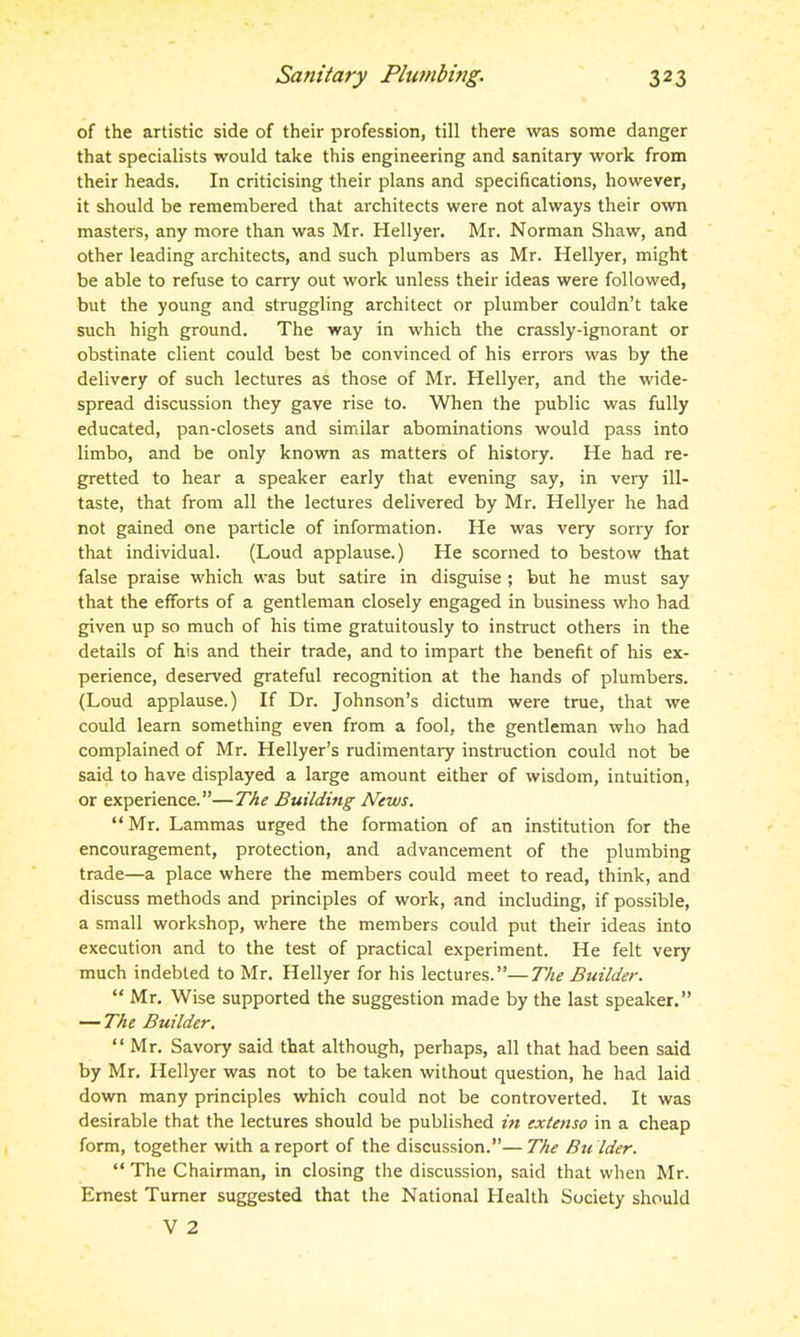 of the artistic side of their profession, till there was some danger that specialists would take this engineering and sanitary work from their heads. In criticising their plans and specifications, however, it should be remembered that architects were not always their own masters, any more than was Mr. Hellyer. Mr. Norman Shaw, and other leading architects, and such plumbers as Mr. Hellyer, might be able to refuse to carry out work unless their ideas were followed, but the young and struggling architect or plumber couldn't take such high ground. The way in which the crassly-ignorant or obstinate client could best be convinced of his errors was by the delivery of such lectures as those of Mr. Hellyer, and the wide- spread discussion they gave rise to. When the public was fully educated, pan-closets and similar abominations would pass into limbo, and be only known as matters of history. He had re- gretted to hear a speaker early that evening say, in very ill- taste, that from all the lectures delivered by Mr. Hellyer he had not gained one particle of information. He was very sorry for that individual. (Loud applause.) He scorned to bestow that false praise which was but satire in disguise ; but he must say that the efforts of a gentleman closely engaged in business who had given up so much of his time gratuitously to instruct others in the details of his and their trade, and to impart the benefit of his ex- perience, deserved grateful recognition at the hands of plumbers. (Loud applause.) If Dr. Johnson's dictum were true, that we could learn something even from a fool, the gentleman who had complained of Mr. Hellyer's rudimentary instruction could not be said to have displayed a large amount either of wisdom, intuition, or experience.—The Building News.  Mr. Lammas urged the formation of an institution for the encouragement, protection, and advancement of the plumbing trade—a place where the members could meet to read, think, and discuss methods and principles of work, and including, if possible, a small workshop, where the members could put their ideas into execution and to the test of practical experiment. He felt very much indebted to Mr. Hellyer for his lectures.—77^,? Builder.  Mr. Wise supported the suggestion made by the last speaker. — The Builder. Mr. Savory said that although, perhaps, all that had been said by Mr. Hellyer was not to be taken without question, he had laid down many principles which could not be controverted. It was desirable that the lectures should be published in extenso in a cheap form, together with a report of the discussion.—The Bu lder.  The Chairman, in closing the discussion, said that when Mr. Ernest Turner suggested that the National Health Society should V 2