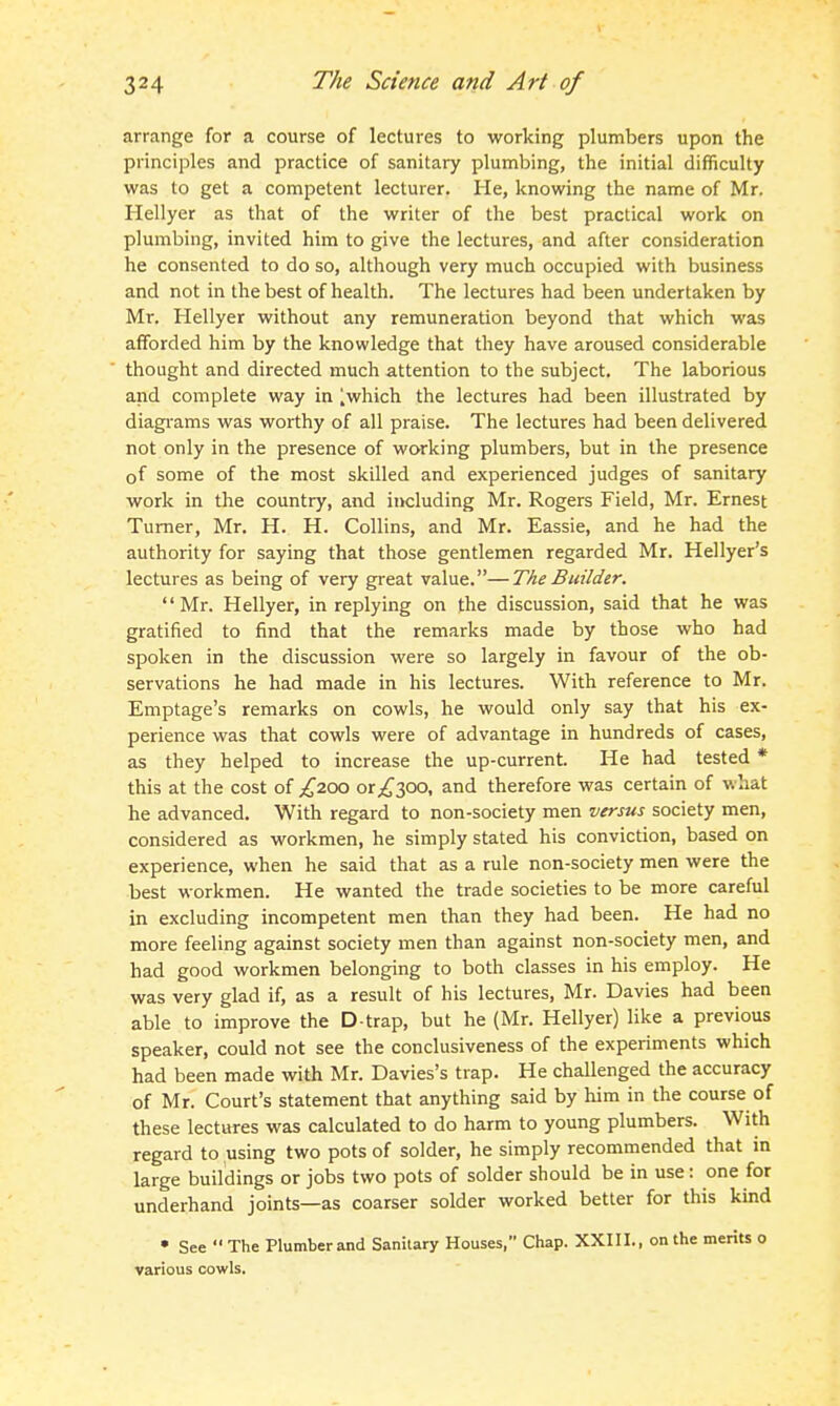 arrange for a course of lectures to working plumbers upon the principles and practice of sanitary plumbing, the initial difficulty was to get a competent lecturer. He, knowing the name of Mr. Hellyer as that of the writer of the best practical work on plumbing, invited him to give the lectures, and after consideration he consented to do so, although very much occupied with business and not in the best of health. The lectures had been undertaken by Mr. Hellyer without any remuneration beyond that which was afforded him by the knowledge that they have aroused considerable thought and directed much attention to the subject. The laborious and complete way in ],which the lectures had been illustrated by diagi-ams was worthy of all praise. The lectures had been delivered not only in the presence of working plumbers, but in the presence of some of the most skilled and experienced judges of sanitary work in the country, and including Mr. Rogers Field, Mr. Ernest Turner, Mr. H. H. Collins, and Mr. Eassie, and he had the authority for saying that those gentlemen regarded Mr. Hellyer's lectures as being of very great value.—The Builder. Mr. Hellyer, in replying on the discussion, said that he was gratified to find that the remarks made by those who had spoken in the discussion were so largely in favour of the ob- servations he had made in his lectures. With reference to Mr. Emptage's remarks on cowls, he would only say that his ex- perience was that cowls were of advantage in hundreds of cases, as they helped to increase the up-current. He had tested * this at the cost of £200 or300, and therefore was certain of what he advanced. With regard to non-society men versus society men, considered as workmen, he simply stated his conviction, based on experience, when he said that as a rule non-society men were the best workmen. He wanted the trade societies to be more careful in excluding incompetent men than they had been. He had no more feeling against society men than against non-society men, and had good workmen belonging to both classes in his employ. He was very glad if, as a result of his lectures, Mr. Davies had been able to improve the D-trap, but he (Mr. Hellyer) like a previous speaker, could not see the conclusiveness of the experiments which had been made with Mr. Davies's trap. He challenged the accuracy of Mr. Court's statement that anything said by him in the course of these lectures was calculated to do harm to young plumbers. With regard to using two pots of solder, he simply recommended that in large buildings or jobs two pots of solder should be in use: one for underhand joints—as coarser solder worked better for this kind • See  The Plumber and Sanitary Houses, Chap. XXIII., on the merits o various cowls.