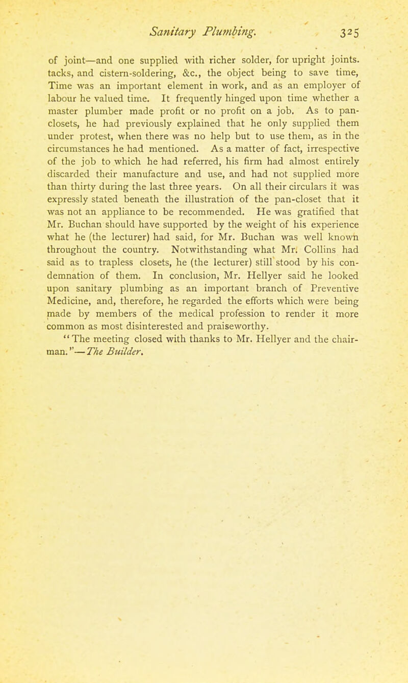 of joint—and one supplied with richer solder, for upright joints, tacks, and cistern-soldering, &c., the object being to save time. Time was an important element in work, and as an employer of labour he valued time. It frequently hinged upon time whether a master plumber made profit or no profit on a job. As to pan- closets, he had previously explained that he only supplied them under protest, when there was no help but to use them, as in the circumstances he had mentioned. As a matter of fact, irrespective of the job to which he had referred, his firm had almost entirely discarded their manufacture and use, and had not supplied more than thirty during the last three years. On all their circulars it was expressly stated beneath the illustration of the pan-closet that it was not an appliance to be recommended. He was gratified that Mr. Buchan should have supported by the weight of his experience what he (the lecturer) had said, for Mr. Buchan was well known throughout the country. Notwithstanding what Mr. Collins had said as to trapless closets, he (the lecturer) still stood by his con- demnation of them. In conclusion, Mr. Hellyer said he looked upon sanitary plumbing as an important branch of Preventive Medicine, and, therefore, he regarded the efforts which were being made by members of the medical profession to render it more common as most disinterested and praiseworthy. The meeting closed with thanks to Mr. Hellyer and the chair- man. — The Builder.